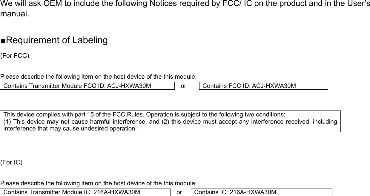 We will ask OEM to include the following Notices required by FCC/ IC on the product and in the User’s manual.  ■Requirement of Labeling (For FCC)  Please describe the following item on the host device of the this module: Contains Transmitter Module FCC ID: ACJ-HXWA30M  or  Contains FCC ID: ACJ-HXWA30M   This device complies with part 15 of the FCC Rules. Operation is subject to the following two conditions:   (1) This device may not cause harmful interference, and (2) this device must accept any interference received, including interference that may cause undesired operation.    (For IC)  Please describe the following item on the host device of the this module: Contains Transmitter Module IC: 216A-HXWA30M  or  Contains IC: 216A-HXWA30M     