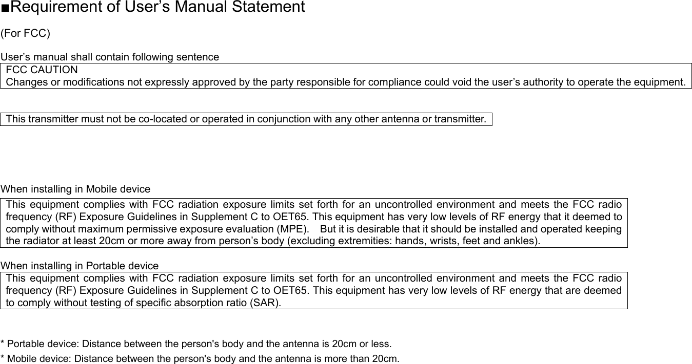 ■Requirement of User’s Manual Statement  (For FCC)  User’s manual shall contain following sentence FCC CAUTION Changes or modifications not expressly approved by the party responsible for compliance could void the user’s authority to operate the equipment.  This transmitter must not be co-located or operated in conjunction with any other antenna or transmitter.   When installing in Mobile device This equipment complies with FCC radiation exposure limits set forth for an uncontrolled environment and meets the FCC radio frequency (RF) Exposure Guidelines in Supplement C to OET65. This equipment has very low levels of RF energy that it deemed to comply without maximum permissive exposure evaluation (MPE).    But it is desirable that it should be installed and operated keeping the radiator at least 20cm or more away from person’s body (excluding extremities: hands, wrists, feet and ankles).      When installing in Portable device This equipment complies with FCC radiation exposure limits set forth for an uncontrolled environment and meets the FCC radio frequency (RF) Exposure Guidelines in Supplement C to OET65. This equipment has very low levels of RF energy that are deemed to comply without testing of specific absorption ratio (SAR).  * Portable device: Distance between the person&apos;s body and the antenna is 20cm or less. * Mobile device: Distance between the person&apos;s body and the antenna is more than 20cm.    
