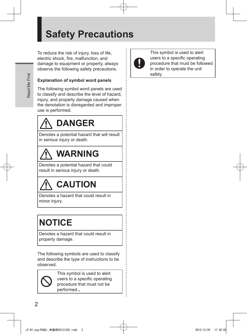 Read Me First2Safety PrecautionsTo reduce the risk of injury, loss of life, electric shock, fire, malfunction, and damage to equipment or property, always observe the following safety precautions.Explanation of symbol word panelsThe following symbol word panels are used to classify and describe the level of hazard, injury, and property damage caused when the denotation is disregarded and improper use is performed.DANGERDenotes a potential hazard that will result in serious injury or death.WARNINGDenotes a potential hazard that could result in serious injury or death.CAUTIONDenotes a hazard that could result in minor injury.NOTICEDenotes a hazard that could result in property damage.The following symbols are used to classify and describe the type of instructions to be observed.This symbol is used to alert users to a specific operating procedure that must not be performed.。This symbol is used to alert users to a specific operating procedure that must be followed in order to operate the unit safety.JT-B1_eng(PGQX)_申請用20121220.indd   2 2012/12/20   17:30:02
