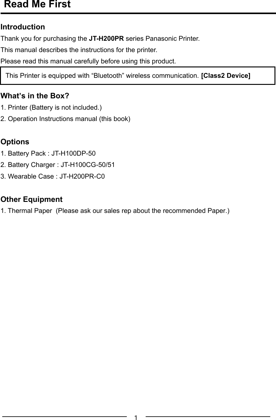 １ Read Me FirstIntroductionThank you for purchasing the JT-H200PR series Panasonic Printer.This manual describes the instructions for the printer.Please read this manual carefully before using this product.What’s in the Box?1. Printer (Battery is not included.)2. Operation Instructions manual (this book)Options1. Battery Pack : JT-H100DP-502. Battery Charger : JT-H100CG-50/513. Wearable Case : JT-H200PR-C0Other Equipment1. Thermal Paper  (Please ask our sales rep about the recommended Paper.)This Printer is equipped with “Bluetooth” wireless communication. [Class2 Device]