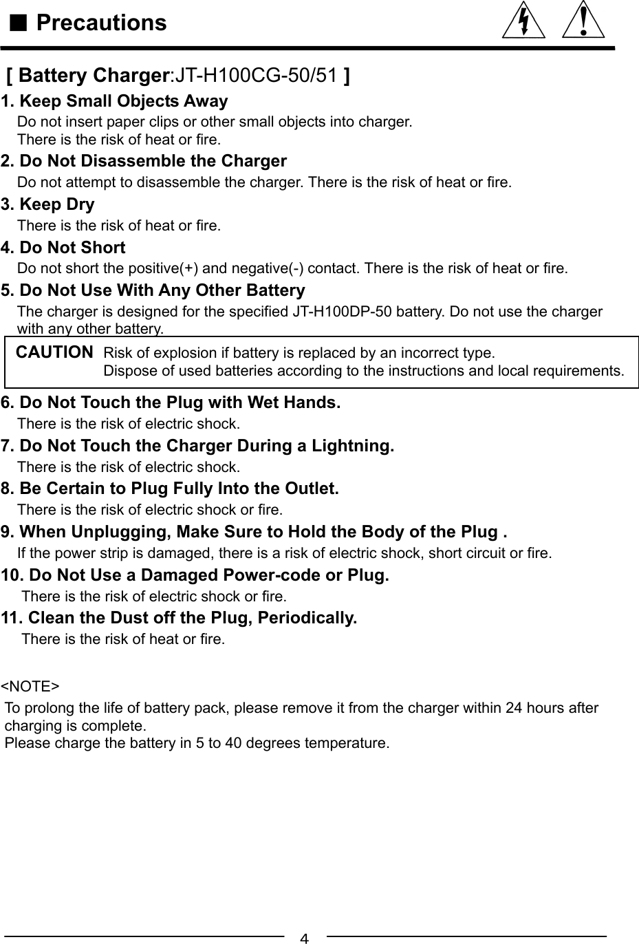 ４   ■ Precautions [ Battery Charger:JT-H100CG-50/51 ]1. Keep Small Objects Away    Do not insert paper clips or other small objects into charger.    There is the risk of heat or fire.2. Do Not Disassemble the Charger    Do not attempt to disassemble the charger. There is the risk of heat or fire.3. Keep Dry    There is the risk of heat or fire.4. Do Not Short    Do not short the positive(+) and negative(-) contact. There is the risk of heat or fire.5. Do Not Use With Any Other Battery    The charger is designed for the specified JT-H100DP-50 battery. Do not use the charger    with any other battery.6. Do Not Touch the Plug with Wet Hands.    There is the risk of electric shock.7. Do Not Touch the Charger During a Lightning.    There is the risk of electric shock.8. Be Certain to Plug Fully Into the Outlet.    There is the risk of electric shock or fire.9. When Unplugging, Make Sure to Hold the Body of the Plug .    If the power strip is damaged, there is a risk of electric shock, short circuit or fire.10. Do Not Use a Damaged Power-code or Plug.     There is the risk of electric shock or fire.11. Clean the Dust off the Plug, Periodically.     There is the risk of heat or fire.&lt;NOTE&gt; To prolong the life of battery pack, please remove it from the charger within 24 hours after charging is complete. Please charge the battery in 5 to 40 degrees temperature.CAUTION  Risk of explosion if battery is replaced by an incorrect type.                     Dispose of used batteries according to the instructions and local requirements.