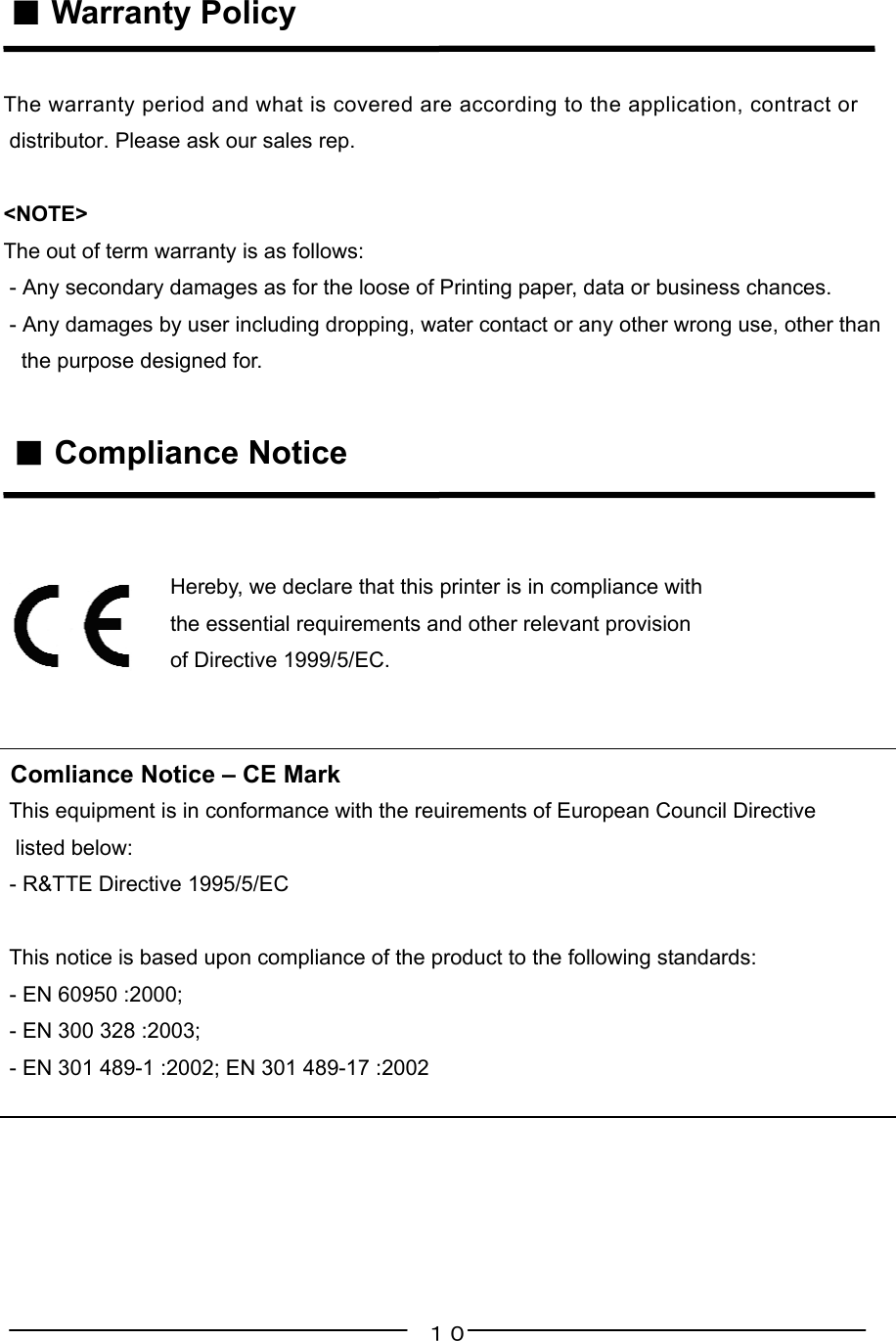 １０ ■ Warranty PolicyThe warranty period and what is covered are according to the application, contract or distributor. Please ask our sales rep.&lt;NOTE&gt;The out of term warranty is as follows: - Any secondary damages as for the loose of Printing paper, data or business chances. - Any damages by user including dropping, water contact or any other wrong use, other than   the purpose designed for. ■ Compliance Notice                            Hereby, we declare that this printer is in compliance with                            the essential requirements and other relevant provision                            of Directive 1999/5/EC. Comliance Notice – CE Mark This equipment is in conformance with the reuirements of European Council Directive  listed below: - R&amp;TTE Directive 1995/5/EC   This notice is based upon compliance of the product to the following standards: - EN 60950 :2000; - EN 300 328 :2003; - EN 301 489-1 :2002; EN 301 489-17 :2002