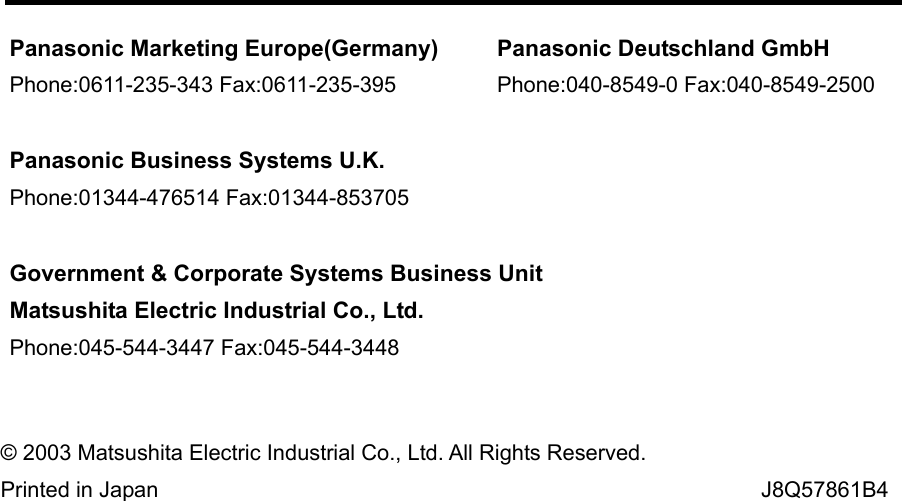  © 2003 Matsushita Electric Industrial Co., Ltd. All Rights Reserved. Printed in Japan                                                                                                   J8Q57861B4Panasonic Marketing Europe(Germany)Phone:0611-235-343 Fax:0611-235-395Panasonic Business Systems U.K.Phone:01344-476514 Fax:01344-853705Government &amp; Corporate Systems Business UnitMatsushita Electric Industrial Co., Ltd.Phone:045-544-3447 Fax:045-544-3448Panasonic Deutschland GmbHPhone:040-8549-0 Fax:040-8549-2500
