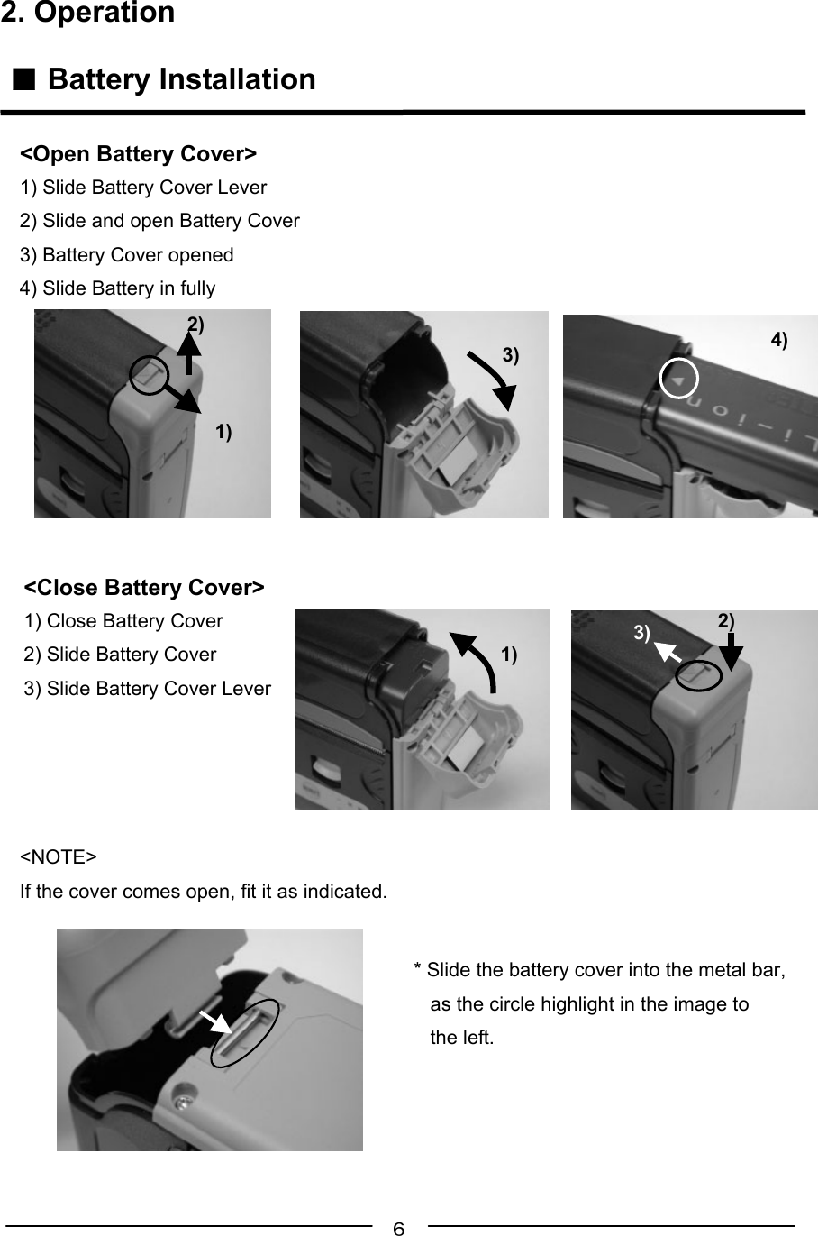 ６2. Operation ■ Battery Installation&lt;Close Battery Cover&gt;1) Close Battery Cover2) Slide Battery Cover3) Slide Battery Cover Lever&lt;NOTE&gt;If the cover comes open, fit it as indicated.* Slide the battery cover into the metal bar,   as the circle highlight in the image to   the left.  &lt;Open Battery Cover&gt;1) Slide Battery Cover Lever2) Slide and open Battery Cover3) Battery Cover opened4) Slide Battery in fully1)2)3) 4)1)2)3)