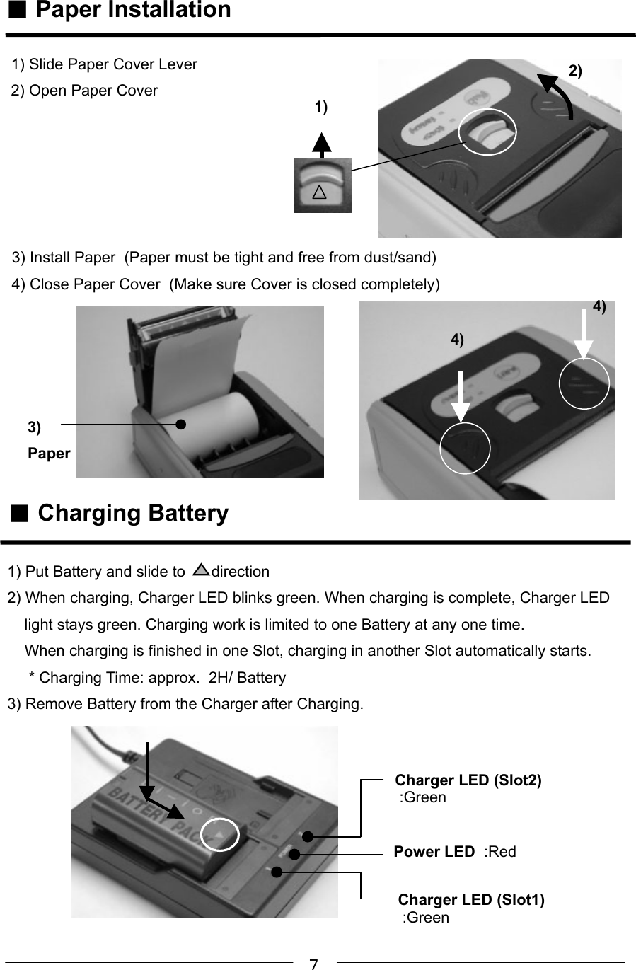 ７ ■ Paper Installation ■ Charging Battery1) Slide Paper Cover Lever2) Open Paper Cover3)Paper4)4)2)1)1) Put Battery and slide to      direction2) When charging, Charger LED blinks green. When charging is complete, Charger LED    light stays green. Charging work is limited to one Battery at any one time.    When charging is finished in one Slot, charging in another Slot automatically starts.     * Charging Time: approx.  2H/ Battery3) Remove Battery from the Charger after Charging.Power LED  :RedCharger LED (Slot2) :GreenCharger LED (Slot1) :Green3) Install Paper  (Paper must be tight and free from dust/sand)4) Close Paper Cover  (Make sure Cover is closed completely)