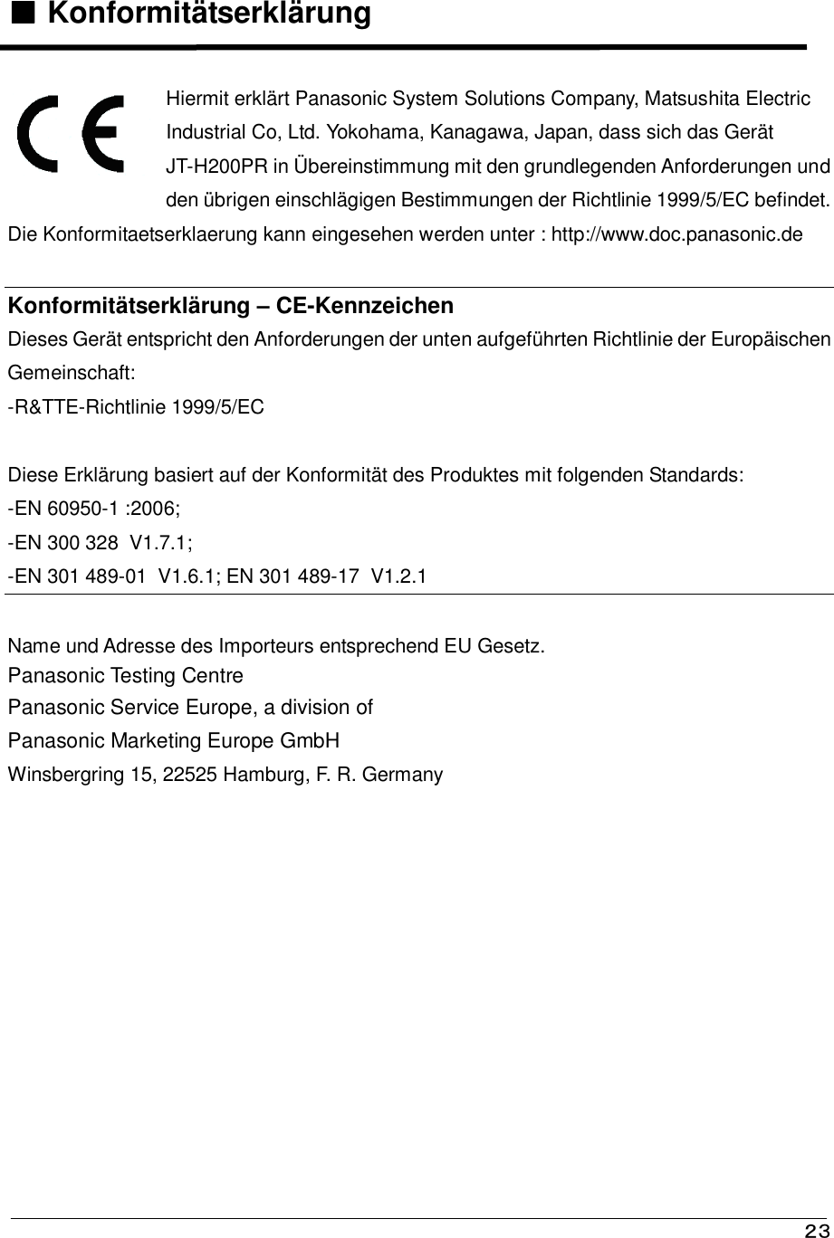   ２３ ■■■■    Konformitätserklärung     Hiermit erklärt Panasonic System Solutions Company, Matsushita Electric  Industrial Co, Ltd. Yokohama, Kanagawa, Japan, dass sich das Gerät  JT-H200PR in Übereinstimmung mit den grundlegenden Anforderungen und  den übrigen einschlägigen Bestimmungen der Richtlinie 1999/5/EC befindet. Die Konformitaetserklaerung kann eingesehen werden unter : http://www.doc.panasonic.de  Konformitätserklärung – CE-Kennzeichen  Dieses Gerät entspricht den Anforderungen der unten aufgeführten Richtlinie der Europäischen  Gemeinschaft:  -R&amp;TTE-Richtlinie 1999/5/EC    Diese Erklärung basiert auf der Konformität des Produktes mit folgenden Standards:  -EN 60950-1 :2006; -EN 300 328  V1.7.1; -EN 301 489-01  V1.6.1; EN 301 489-17  V1.2.1  Name und Adresse des Importeurs entsprechend EU Gesetz. Panasonic Testing Centre Panasonic Service Europe, a division of Panasonic Marketing Europe GmbH Winsbergring 15, 22525 Hamburg, F. R. Germany 