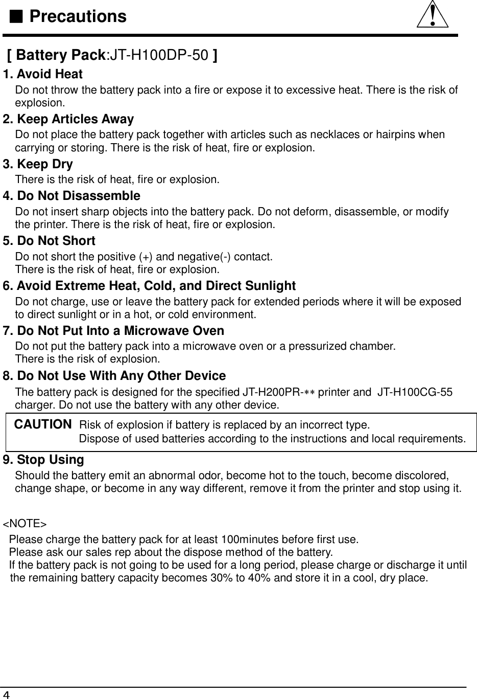  ４   ■■■■ Precautions   [ Battery Pack:JT-H100DP-50 ] 1. Avoid Heat     Do not throw the battery pack into a fire or expose it to excessive heat. There is the risk of      explosion. 2. Keep Articles Away     Do not place the battery pack together with articles such as necklaces or hairpins when      carrying or storing. There is the risk of heat, fire or explosion. 3. Keep Dry     There is the risk of heat, fire or explosion. 4. Do Not Disassemble     Do not insert sharp objects into the battery pack. Do not deform, disassemble, or modify      the printer. There is the risk of heat, fire or explosion. 5. Do Not Short     Do not short the positive (+) and negative(-) contact.     There is the risk of heat, fire or explosion. 6. Avoid Extreme Heat, Cold, and Direct Sunlight     Do not charge, use or leave the battery pack for extended periods where it will be exposed      to direct sunlight or in a hot, or cold environment. 7. Do Not Put Into a Microwave Oven     Do not put the battery pack into a microwave oven or a pressurized chamber.      There is the risk of explosion. 8. Do Not Use With Any Other Device     The battery pack is designed for the specified JT-H200PR-∗∗ printer and  JT-H100CG-55     charger. Do not use the battery with any other device.   9. Stop Using     Should the battery emit an abnormal odor, become hot to the touch, become discolored,      change shape, or become in any way different, remove it from the printer and stop using it.  &lt;NOTE&gt;   Please charge the battery pack for at least 100minutes before first use.   Please ask our sales rep about the dispose method of the battery.   If the battery pack is not going to be used for a long period, please charge or discharge it until the remaining battery capacity becomes 30% to 40% and store it in a cool, dry place.    CAUTION  Risk of explosion if battery is replaced by an incorrect type.                      Dispose of used batteries according to the instructions and local requirements.  