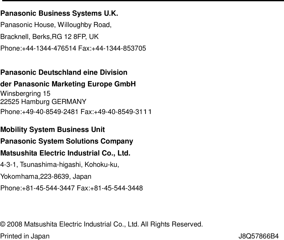  ４０                                    © 2008 Matsushita Electric Industrial Co., Ltd. All Rights Reserved.  Printed in Japan                                                                                                   J8Q57866B4 Panasonic Business Systems U.K. Panasonic House, Willoughby Road, Bracknell, Berks,RG 12 8FP, UK Phone:+44-1344-476514 Fax:+44-1344-853705   Panasonic Deutschland eine Division  der Panasonic Marketing Europe GmbH Winsbergring 15 22525 Hamburg GERMANY Phone:+49-40-8549-2481 Fax:+49-40-8549-31１１  Mobility System Business Unit Panasonic System Solutions Company Matsushita Electric Industrial Co., Ltd. 4-3-1, Tsunashima-higashi, Kohoku-ku,  Yokomhama,223-8639, Japan Phone:+81-45-544-3447 Fax:+81-45-544-3448  