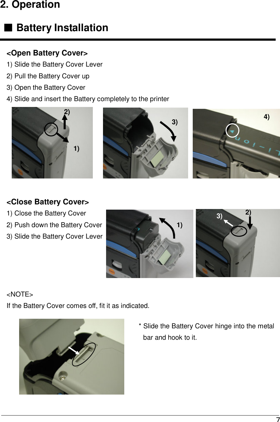   ７ 2. Operation  ■■■■ Battery Installation                                &lt;Close Battery Cover&gt; 1) Close the Battery Cover  2) Push down the Battery Cover 3) Slide the Battery Cover Lever &lt;NOTE&gt; If the Battery Cover comes off, fit it as indicated. * Slide the Battery Cover hinge into the metal bar and hook to it.   &lt;Open Battery Cover&gt; 1) Slide the Battery Cover Lever 2) Pull the Battery Cover up 3) Open the Battery Cover 4) Slide and insert the Battery completely to the printer 1) 2) 3) 4) 1) 2) 3) 