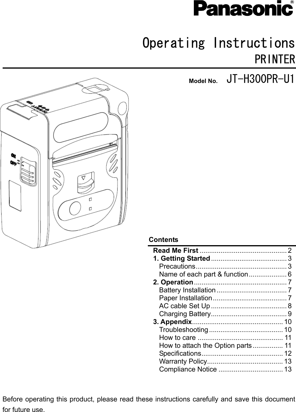     Operating Instructions PRINTER Model No.  JT-H300PR-U1               Contents Precautions................................................ 3 Name of each part &amp; function.................... 6 Battery Installation ..................................... 7 Paper Installation....................................... 7 AC cable Set Up ........................................ 8 Charging Battery........................................ 9 Troubleshooting ....................................... 10 How to care ............................................. 11 How to attach the Option parts................ 11 Specifications........................................... 12 Warranty Policy........................................ 13 Compliance Notice .................................. 13   Before operating this product, please read these instructions carefully and save this document for future use. Read Me First .............................................. 2 1. Getting Started ........................................ 3 2. Operation................................................. 73. Appendix................................................ 10