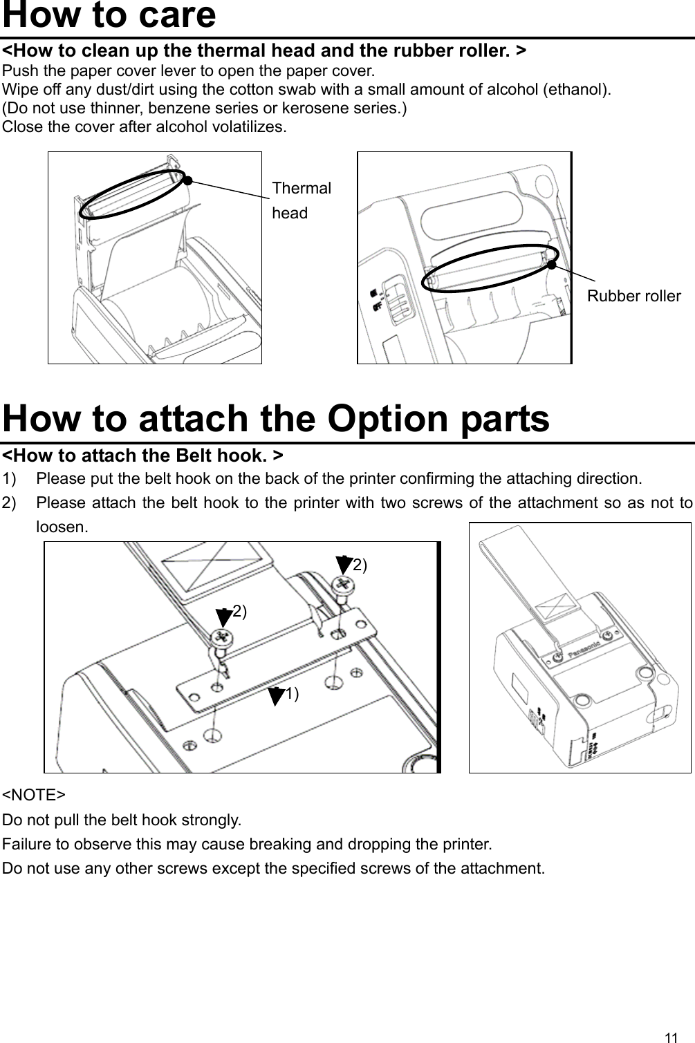 11  How to care &lt;How to clean up the thermal head and the rubber roller. &gt; Push the paper cover lever to open the paper cover. Wipe off any dust/dirt using the cotton swab with a small amount of alcohol (ethanol). (Do not use thinner, benzene series or kerosene series.) Close the cover after alcohol volatilizes.            How to attach the Option parts &lt;How to attach the Belt hook. &gt; 1)  Please put the belt hook on the back of the printer confirming the attaching direction. 2)  Please attach the belt hook to the printer with two screws of the attachment so as not to loosen.           &lt;NOTE&gt; Do not pull the belt hook strongly.   Failure to observe this may cause breaking and dropping the printer. Do not use any other screws except the specified screws of the attachment. Thermal head Rubber roller1) 2) 2) 