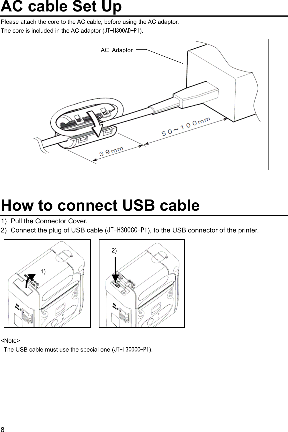 8  AC cable Set Up Please attach the core to the AC cable, before using the AC adaptor. The core is included in the AC adaptor (JT-H300AD-P1).                 How to connect USB cable 1)  Pull the Connector Cover. 2)  Connect the plug of USB cable (JT-H300CC-P1), to the USB connector of the printer.           &lt;Note&gt;   The USB cable must use the special one (JT-H300CC-P1).    1) 2) AC Adaptor