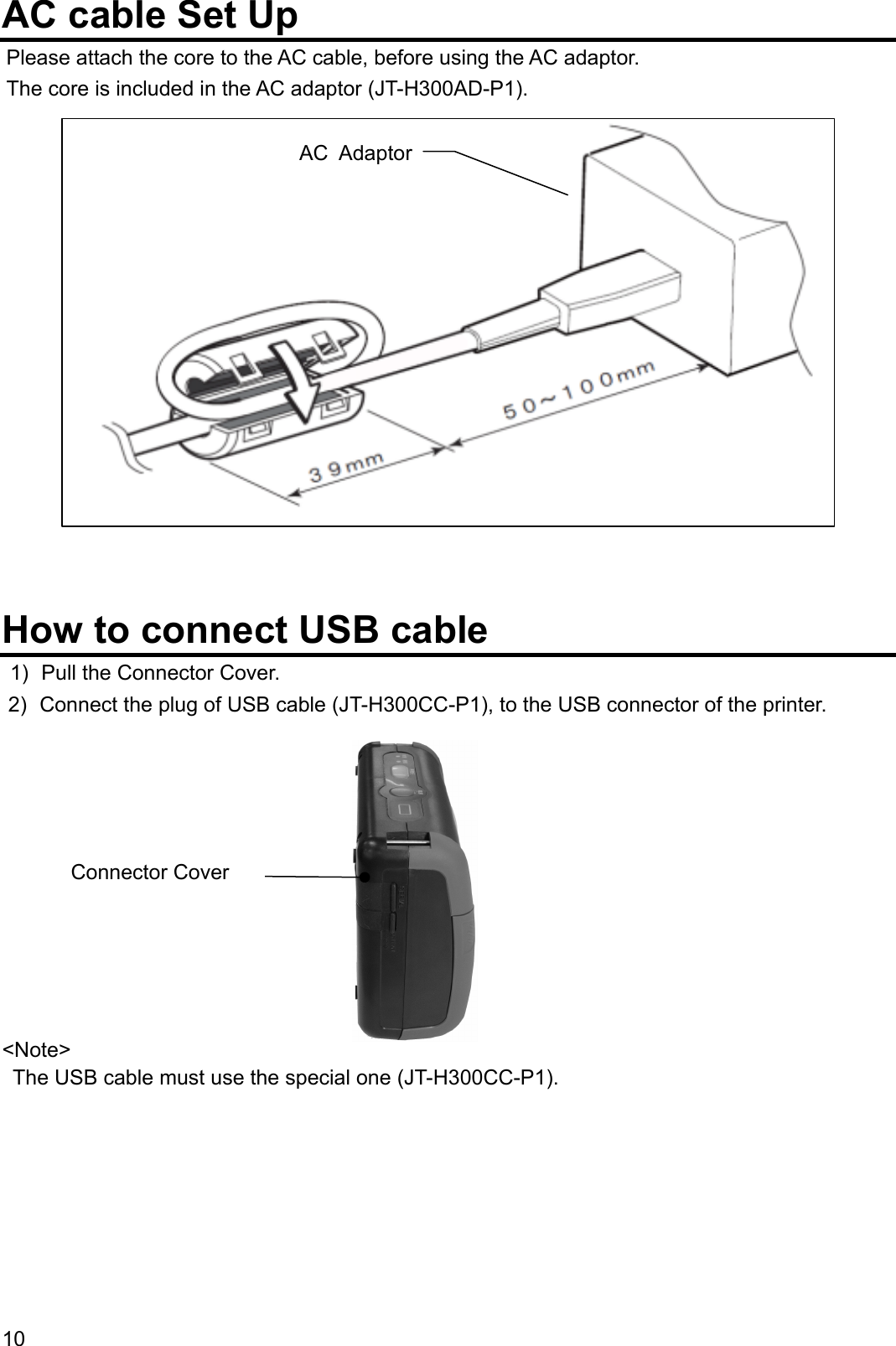 AC cable Set Up Please attach the core to the AC cable, before using the AC adaptor. The core is included in the AC adaptor (JT-H300AD-P1).  AC Adaptor               How to connect USB cable 1)  Pull the Connector Cover. 2)  Connect the plug of USB cable (JT-H300CC-P1), to the USB connector of the printer.           &lt;Note&gt; Connector Cover   The USB cable must use the special one (JT-H300CC-P1).    10  