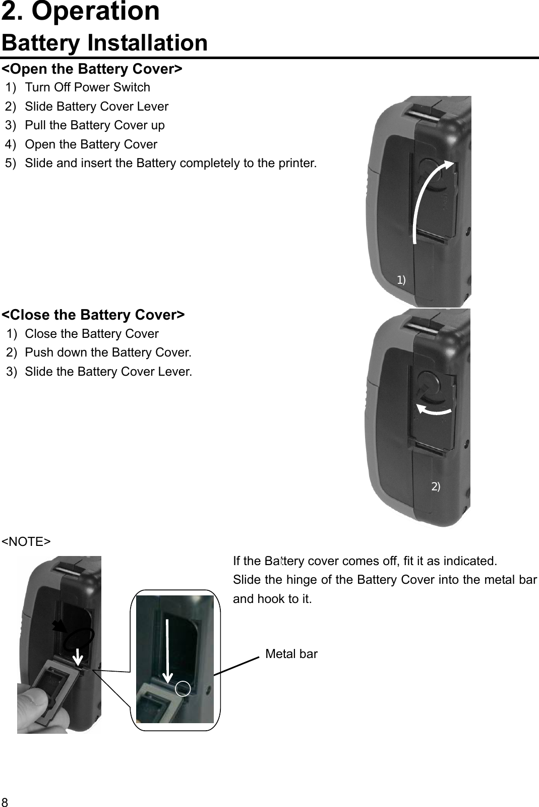 2. Operation Battery Installation &lt;Open the Battery Cover&gt; 1)  Turn Off Power Switch  2)  1) 2)  Slide Battery Cover Lever 3)  Pull the Battery Cover up 4)  Open the Battery Cover 5)  Slide and insert the Battery completely to the printer.                      &lt;Close the Battery Cover&gt; 1)  Close the Battery Cover 2)  Push down the Battery Cover. 3)  Slide the Battery Cover Lever.         &lt;NOTE&gt; If the Battery cover comes off, fit it as indicated. Slide the hinge of the Battery Cover into the metal bar and hook to it.         Metal bar 8  
