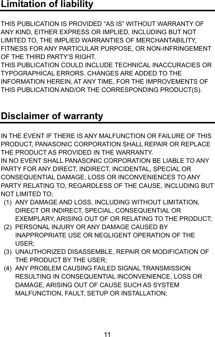  Limitation of liability  THIS PUBLICATION IS PROVIDED “AS IS” WITHOUT WARRANTY OF ANY KIND, EITHER EXPRESS OR IMPLIED, INCLUDING BUT NOT LIMITED TO, THE IMPLIED WARRANTIES OF MERCHANTABILITY, FITNESS FOR ANY PARTICULAR PURPOSE, OR NON-INFRINGEMENT OF THE THIRD PARTY’S RIGHT. THIS PUBLICATION COULD INCLUDE TECHNICAL INACCURACIES OR TYPOGRAPHICAL ERRORS. CHANGES ARE ADDED TO THE INFORMATION HEREIN, AT ANY TIME, FOR THE IMPROVEMENTS OF THIS PUBLICATION AND/OR THE CORRESPONDING PRODUCT(S).   Disclaimer of warranty  IN THE EVENT IF THERE IS ANY MALFUNCTION OR FAILURE OF THIS PRODUCT, PANASONIC CORPORATION SHALL REPAIR OR REPLACE THE PRODUCT AS PROVIDED IN THE WARRANTY. IN NO EVENT SHALL PANASONIC CORPORATION BE LIABLE TO ANY PARTY FOR ANY DIRECT, INDIRECT, INCIDENTAL, SPECIAL OR CONSEQUENTIAL DAMAGE, LOSS OR INCONVENIENCES TO ANY PARTY RELATING TO, REGARDLESS OF THE CAUSE, INCLUDING BUT NOT LIMITED TO;   (1)  ANY DAMAGE AND LOSS, INCLUDING WITHOUT LIMITATION, DIRECT OR INDIRECT, SPECIAL, CONSEQUENTIAL OR EXEMPLARY, ARISING OUT OF OR RELATING TO THE PRODUCT;   (2)  PERSONAL INJURY OR ANY DAMAGE CAUSED BY INAPPROPRIATE USE OR NEGLIGENT OPERATION OF THE USER;   (3)  UNAUTHORIZED DISASSEMBLE, REPAIR OR MODIFICATION OF THE PRODUCT BY THE USER;   (4)  ANY PROBLEM CAUSING FAILED SIGNAL TRANSMISSION RESULTING IN CONSEQUENTIAL INCONVENIENCE, LOSS OR DAMAGE, ARISING OUT OF CAUSE SUCH AS SYSTEM MALFUNCTION, FAULT, SETUP OR INSTALLATION;    11