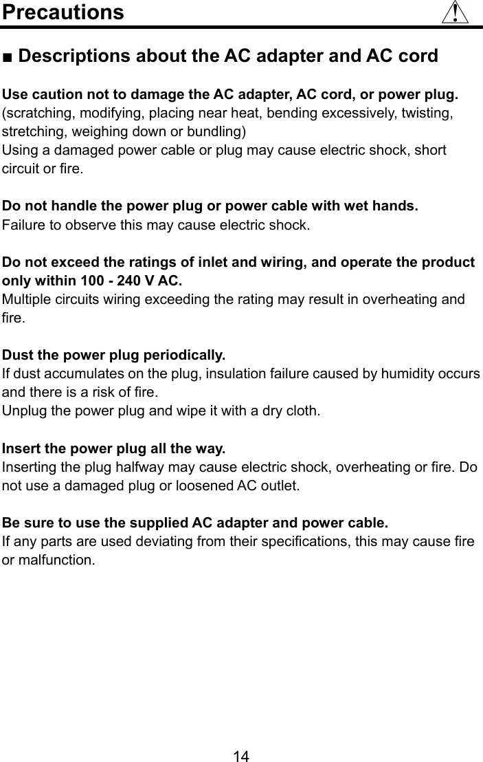  Precautions  ■ Descriptions about the AC adapter and AC cord  Use caution not to damage the AC adapter, AC cord, or power plug. (scratching, modifying, placing near heat, bending excessively, twisting, stretching, weighing down or bundling) Using a damaged power cable or plug may cause electric shock, short circuit or fire.  Do not handle the power plug or power cable with wet hands. Failure to observe this may cause electric shock.  Do not exceed the ratings of inlet and wiring, and operate the product only within 100 - 240 V AC. Multiple circuits wiring exceeding the rating may result in overheating and fire.  Dust the power plug periodically. If dust accumulates on the plug, insulation failure caused by humidity occurs and there is a risk of fire.   Unplug the power plug and wipe it with a dry cloth.  Insert the power plug all the way. Inserting the plug halfway may cause electric shock, overheating or fire. Do not use a damaged plug or loosened AC outlet.  Be sure to use the supplied AC adapter and power cable. If any parts are used deviating from their specifications, this may cause fire or malfunction.    14