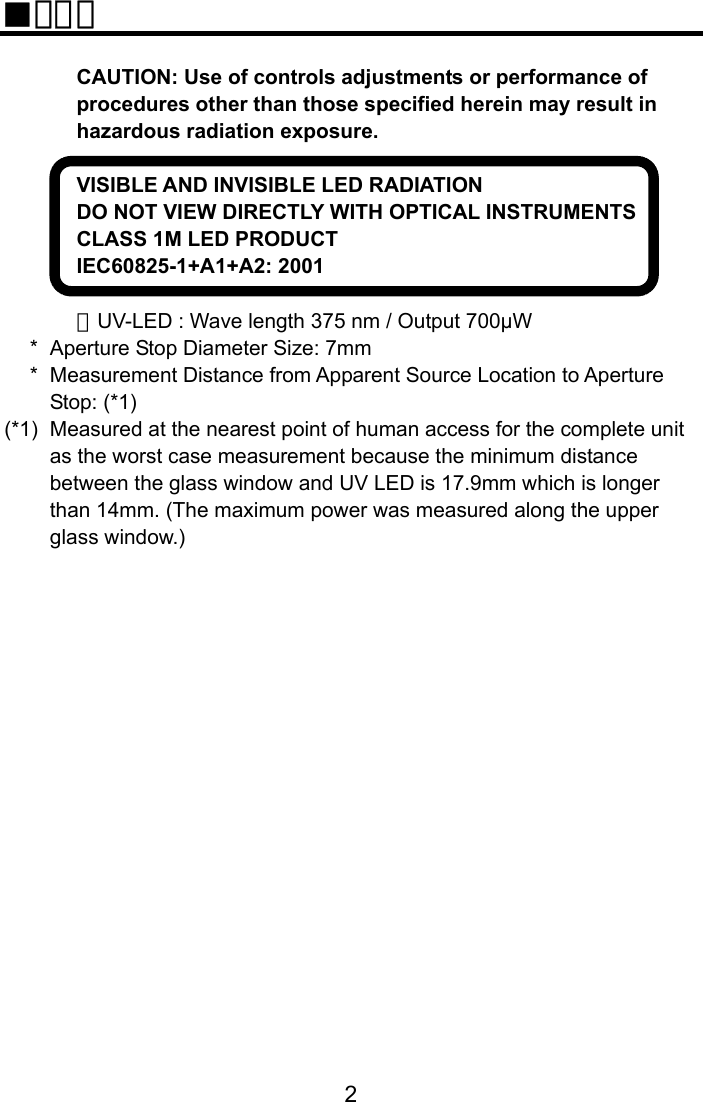  ■ＬＥＤ  CAUTION: Use of controls adjustments or performance of procedures other than those specified herein may result in hazardous radiation exposure.  VISIBLE AND INVISIBLE LED RADIATION DO NOT VIEW DIRECTLY WITH OPTICAL INSTRUMENTS CLASS 1M LED PRODUCT IEC60825-1+A1+A2: 2001   ・  UV-LED : Wave length 375 nm / Output 700µW   *  Aperture Stop Diameter Size: 7mm   *  Measurement Distance from Apparent Source Location to Aperture Stop: (*1)  (*1)  Measured at the nearest point of human access for the complete unit as the worst case measurement because the minimum distance between the glass window and UV LED is 17.9mm which is longer than 14mm. (The maximum power was measured along the upper glass window.)   2