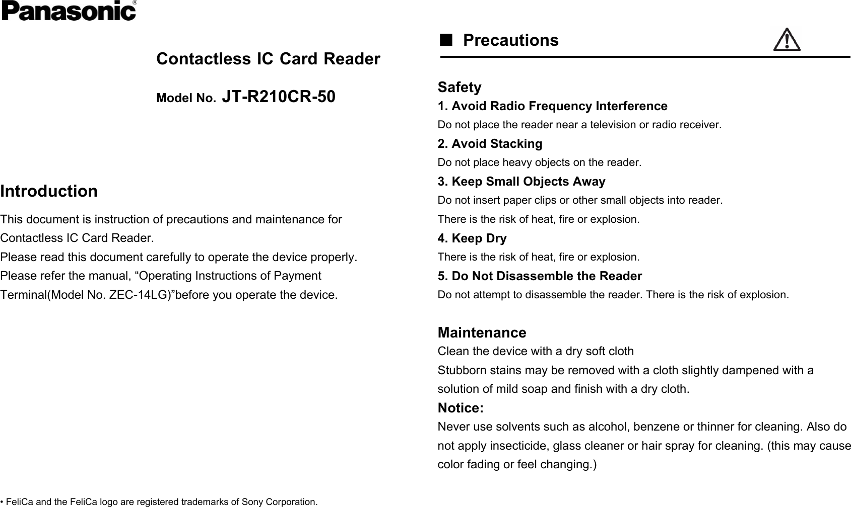   Contactless IC Card Reader Model No. JT-R210CR-50    Introduction This document is instruction of precautions and maintenance for Contactless IC Card Reader. Please read this document carefully to operate the device properly. Please refer the manual, “Operating Instructions of Payment Terminal(Model No. ZEC-14LG)”before you operate the device.           • FeliCa and the FeliCa logo are registered trademarks of Sony Corporation.     ■ Precautions   Safety 1. Avoid Radio Frequency Interference Do not place the reader near a television or radio receiver. 2. Avoid Stacking Do not place heavy objects on the reader. 3. Keep Small Objects Away Do not insert paper clips or other small objects into reader. There is the risk of heat, fire or explosion. 4. Keep Dry There is the risk of heat, fire or explosion. 5. Do Not Disassemble the Reader Do not attempt to disassemble the reader. There is the risk of explosion.  Maintenance Clean the device with a dry soft cloth Stubborn stains may be removed with a cloth slightly dampened with a solution of mild soap and finish with a dry cloth. Notice: Never use solvents such as alcohol, benzene or thinner for cleaning. Also do not apply insecticide, glass cleaner or hair spray for cleaning. (this may cause color fading or feel changing.)  