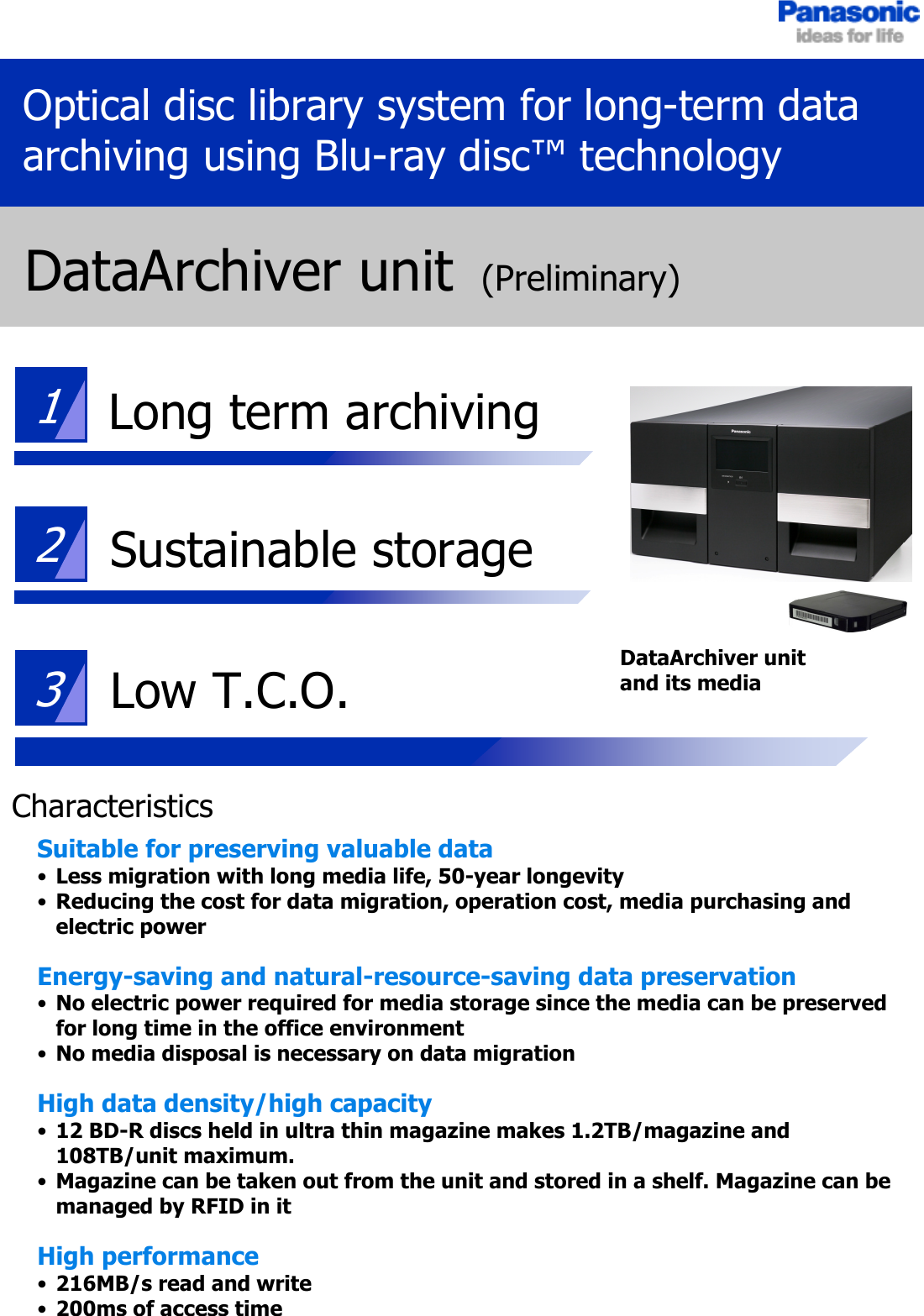 231Optical disc library system for long-term data archiving using Blu-ray disc™ technologyDataArchiver unit(Preliminary)Sustainable storageLow T.C.O.Long term archivingSuitable for preserving valuable data•Less migration with long media life, 50-year longevity•Reducing the cost for data migration, operation cost, media purchasing and electric powerEnergy-saving and natural-resource-saving data preservation•No electric power required for media storage since the media can be preserved for long time in the office environment•No media disposal is necessary on data migrationHigh data density/high capacity•12 BD-R discs held in ultra thin magazine makes 1.2TB/magazine and 108TB/unit maximum.•Magazine can be taken out from the unit and stored in a shelf. Magazine can be managed by RFID in itHigh performance•216MB/s read and write•200ms of access timeDataArchiver unitand its mediaCharacteristics