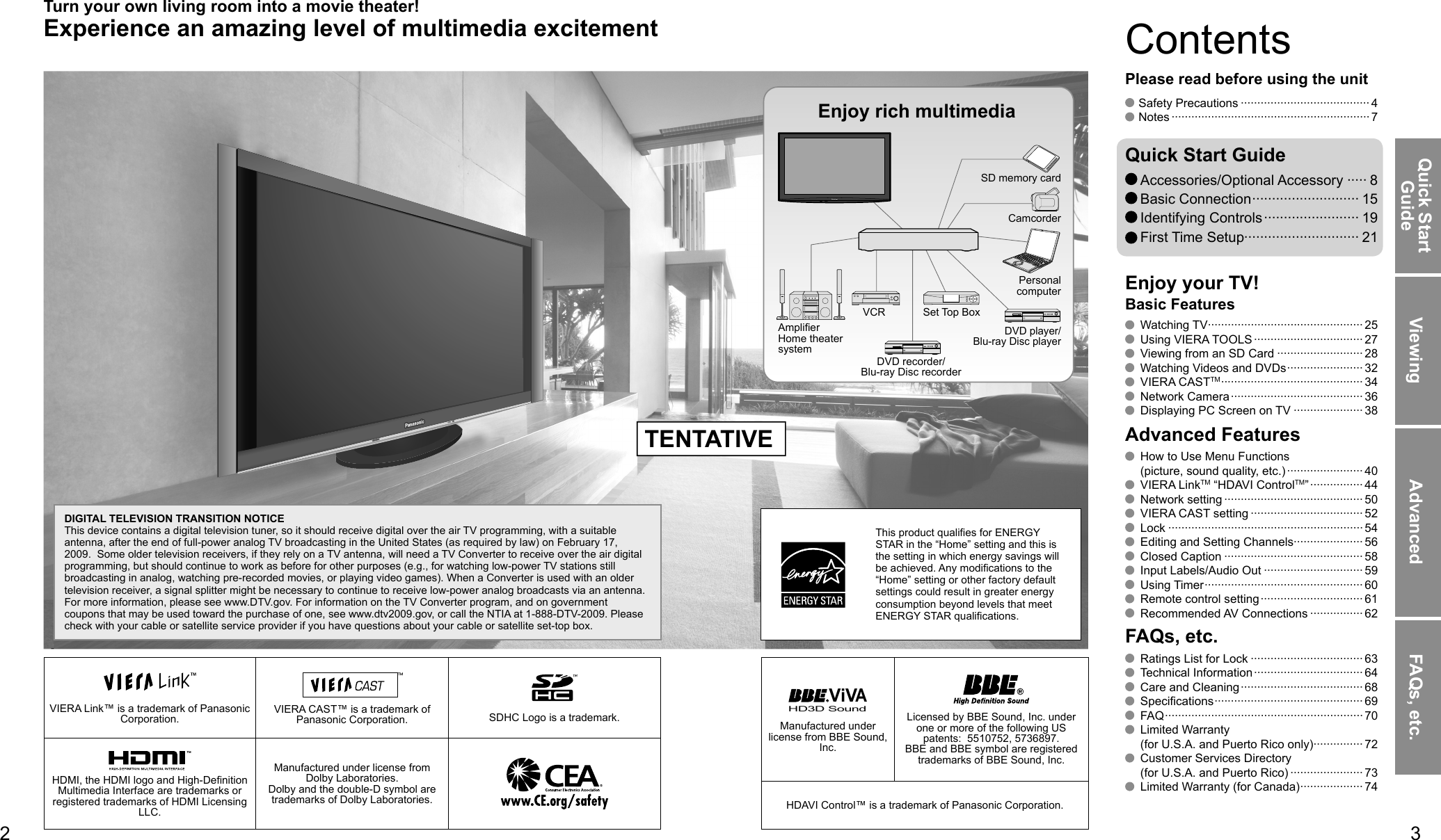 23Viewing Advanced FAQs, etc.Quick Start GuideVIERA Link™ is a trademark of Panasonic Corporation. VIERA CAST™ is a trademark of Panasonic Corporation. SDHC Logo is a trademark.HD3D Sound ViVAManufactured under license from BBE Sound, Inc.Licensed by BBE Sound, Inc. under one or more of the following US patents:  5510752, 5736897. BBE and BBE symbol are registered trademarks of BBE Sound, Inc.HDMI, the HDMI logo and High-Definition Multimedia Interface are trademarks or registered trademarks of HDMI Licensing LLC.Manufactured under license from Dolby Laboratories.Dolby and the double-D symbol are trademarks of Dolby Laboratories. HDAVI Control™ is a trademark of Panasonic Corporation. Watching TV ··············································· 25 Using VIERA TOOLS ································· 27  Viewing from an SD Card ·························· 28  Watching Videos and DVDs ······················· 32 VIERA CASTTM ··········································· 34 Network Camera ········································ 36  Displaying PC Screen on TV ····················· 38  How to Use Menu Functions (picture, sound quality, etc.) ······················· 40 VIERA LinkTM “HDAVI ControlTM” ················ 44 Network setting ·········································· 50  VIERA CAST setting ·································· 52 Lock ··························································· 54  Editing and Setting Channels····················· 56 Closed Caption ·········································· 58  Input Labels/Audio Out ······························ 59 Using Timer ················································ 60  Remote control setting ······························· 61 Recommended AV Connections ················62  Ratings List for Lock ·································· 63 Technical Information ·································64  Care and Cleaning ····································· 68 Specifications ············································· 69 FAQ ···························································· 70 Limited Warranty (for U.S.A. and Puerto Rico only)··············· 72  Customer Services Directory (for U.S.A. and Puerto Rico) ······················73  Limited Warranty (for Canada) ··················· 74Enjoy your TV!Basic FeaturesAdvanced FeaturesFAQs, etc. Safety Precautions ······································· 4 Notes ···························································· 7Please read before using the unitTurn your own living room into a movie theater!Experience an amazing level of multimedia excitement Accessories/Optional Accessory ····· 8 Basic Connection ··························· 15 Identifying Controls ························ 19 First Time Setup····························· 21Quick Start GuideEnjoy rich multimediaSD memory cardCamcorderAmplifierHome theater systemVCRDVD recorder/Blu-ray Disc recorderSet Top BoxDVD player/Blu-ray Disc playerContentsDIGITAL TELEVISION TRANSITION NOTICEThis device contains a digital television tuner, so it should receive digital over the air TV programming, with a suitable antenna, after the end of full-power analog TV broadcasting in the United States (as required by law) on February 17, 2009.  Some older television receivers, if they rely on a TV antenna, will need a TV Converter to receive over the air digital programming, but should continue to work as before for other purposes (e.g., for watching low-power TV stations still broadcasting in analog, watching pre-recorded movies, or playing video games). When a Converter is used with an older television receiver, a signal splitter might be necessary to continue to receive low-power analog broadcasts via an antenna. For more information, please see www.DTV.gov. For information on the TV Converter program, and on government coupons that may be used toward the purchase of one, see www.dtv2009.gov, or call the NTIA at 1-888-DTV-2009. Please check with your cable or satellite service provider if you have questions about your cable or satellite set-top box.Personal computerThis product qualifies for ENERGY STAR in the “Home” setting and this is the setting in which energy savings will be achieved. Any modifications to the “Home” setting or other factory default settings could result in greater energy consumption beyond levels that meet ENERGY STAR qualifications.TENTATIVE