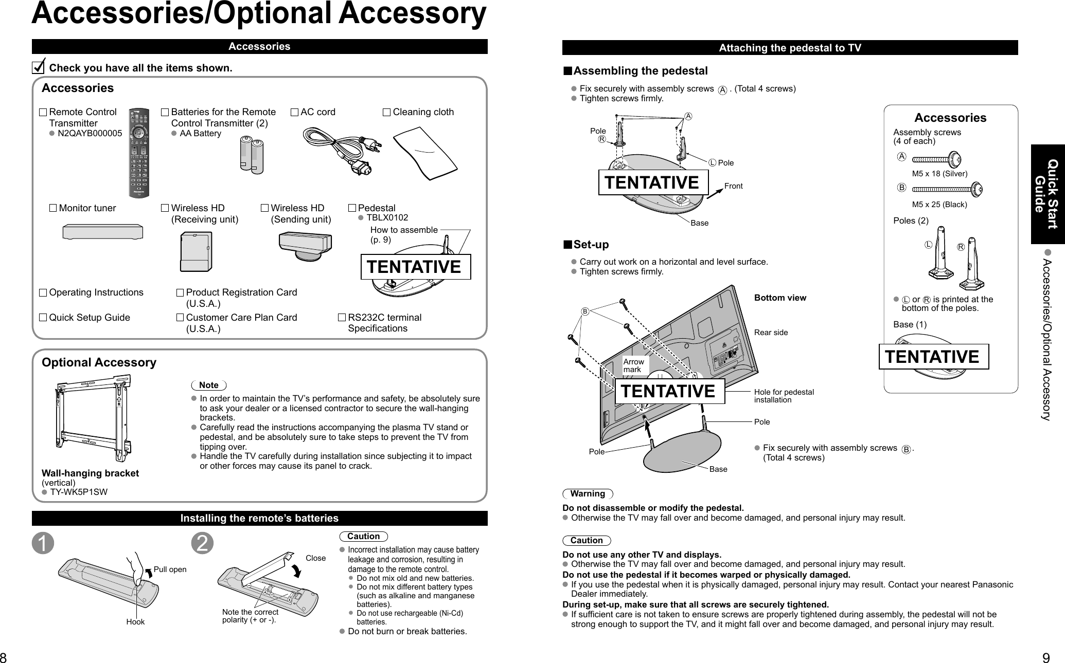 89Quick Start Guide Accessories/Optional AccessoryAccessoriesAssembly screws (4 of each) AM5 x 18 (Silver)BM5 x 25 (Black)Poles (2)LR  L or R is printed at the bottom of the poles. Base (1)VIERACASTVIERATOOLSVIERALinkAccessories/Optional AccessoryAccessoriesCheck you have all the items shown.Remote Control Transmitter N2QAYB000005Batteries for the Remote Control Transmitter (2) AA BatteryAC cordPedestal TBLX0102Product Registration Card (U.S.A.)Customer Care Plan Card (U.S.A.)Operating InstructionsQuick Setup Guide Installing the remote’s batteriesPull openHookNote the correct polarity (+ or -).CloseCaution Incorrect installation may cause battery leakage and corrosion, resulting in damage to the remote control. •  Do not mix old and new batteries. •  Do not mix different battery types (such as alkaline and manganese batteries). •  Do not use rechargeable (Ni-Cd) batteries. Do not burn or break batteries.Optional AccessoryNote In order to maintain the TV’s performance and safety, be absolutely sure to ask your dealer or a licensed contractor to secure the wall-hanging brackets. Carefully read the instructions accompanying the plasma TV stand or pedestal, and be absolutely sure to take steps to prevent the TV from tipping over. Handle the TV carefully during installation since subjecting it to impact or other forces may cause its panel to crack.Wall-hanging bracket(vertical) TY-WK5P1SWAttaching the pedestal to TV■Assembling the pedestal   Fix securely with assembly screws A. (Total 4 screws)   Tighten screws firmly. ALRPoleFrontPoleBase■Set-up   Carry out work on a horizontal and level surface.   Tighten screws firmly.B Fix securely with assembly screws B. (Total 4 screws)Rear sideArrow markPoleHole for pedestal installation Pole Base Bottom viewWarningDo not disassemble or modify the pedestal. Otherwise the TV may fall over and become damaged, and personal injury may result.CautionDo not use any other TV and displays. Otherwise the TV may fall over and become damaged, and personal injury may result.Do not use the pedestal if it becomes warped or physically damaged. If you use the pedestal when it is physically damaged, personal injury may result. Contact your nearest Panasonic Dealer immediately.During set-up, make sure that all screws are securely tightened. If sufficient care is not taken to ensure screws are properly tightened during assembly, the pedestal will not be strong enough to support the TV, and it might fall over and become damaged, and personal injury may result.AccessoriesHow to assemble (p. 9)Cleaning clothRS232C terminal SpecificationsTENTATIVETENTATIVEMonitor tuner Wireless HD (Receiving unit)Wireless HD (Sending unit)TENTATIVETENTATIVE