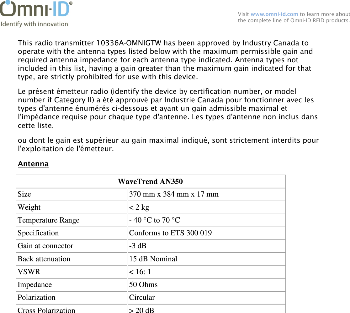  Visit www.omni-id.com to learn more about the complete line of Omni-ID RFID products.  This radio transmitter 10336A-OMNIGTW has been approved by Industry Canada to operate with the antenna types listed below with the maximum permissible gain and required antenna impedance for each antenna type indicated. Antenna types not included in this list, having a gain greater than the maximum gain indicated for that type, are strictly prohibited for use with this device. Le présent émetteur radio (identify the device by certification number, or model number if Category II) a été approuvé par Industrie Canada pour fonctionner avec les types d&apos;antenne énumérés ci-dessous et ayant un gain admissible maximal et l&apos;impédance requise pour chaque type d&apos;antenne. Les types d&apos;antenne non inclus dans cette liste, ou dont le gain est supérieur au gain maximal indiqué, sont strictement interdits pour l&apos;exploitation de l&apos;émetteur. Antenna WaveTrend AN350 Size  370 mm x 384 mm x 17 mm Weight  &lt; 2 kg Temperature Range  - 40 °C to 70 °C Specification  Conforms to ETS 300 019 Gain at connector  -3 dB Back attenuation  15 dB Nominal VSWR  &lt; 16: 1 Impedance  50 Ohms Polarization  Circular Cross Polarization  &gt; 20 dB  