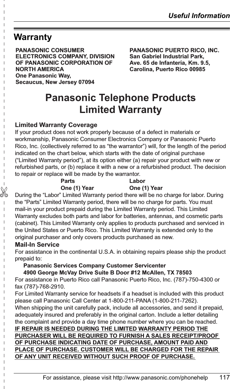 ✄Useful InformationFor assistance, please visit http://www.panasonic.com/phonehelp 117WarrantyPANASONIC CONSUMER ELECTRONICS COMPANY, DIVISION OF PANASONIC CORPORATION OF NORTH AMERICA One Panasonic Way, Secaucus, New Jersey 07094PANASONIC PUERTO RICO, INC.San Gabriel Industrial Park, Ave. 65 de Infantería, Km. 9.5,Carolina, Puerto Rico 00985Panasonic Telephone ProductsLimited WarrantyLimited Warranty CoverageIf your product does not work properly because of a defect in materials or workmanship, Panasonic Consumer Electronics Company or Panasonic Puerto Rico, Inc. (collectively referred to as “the warrantor”) will, for the length of the period indicated on the chart below, which starts with the date of original purchase (“Limited Warranty period”), at its option either (a) repair your product with new or refurbished parts, or (b) replace it with a new or a refurbished product. The decision to repair or replace will be made by the warrantor.     Parts    Labor     One (1) Year    One (1) YearDuring the “Labor” Limited Warranty period there will be no charge for labor. During the “Parts” Limited Warranty period, there will be no charge for parts. You must mail-in your product prepaid during the Limited Warranty period. This Limited Warranty excludes both parts and labor for batteries, antennas, and cosmetic parts (cabinet). This Limited Warranty only applies to products purchased and serviced in the United States or Puerto Rico. This Limited Warranty is extended only to the original purchaser and only covers products purchased as new.Mail-In ServiceFor assistance in the continental U.S.A. in obtaining repairs please ship the product prepaid to:  Panasonic Services Company Customer Servicenter  4900 George McVay Drive Suite B Door #12 McAllen, TX 78503For assistance in Puerto Rico call Panasonic Puerto Rico, Inc. (787)-750-4300 or fax (787)-768-2910.For Limited Warranty service for headsets if a headset is included with this product please call Panasonic Call Center at 1-800-211-PANA (1-800-211-7262).When shipping the unit carefully pack, include all accessories, and send it prepaid, adequately insured and preferably in the original carton. Include a letter detailing the complaint and provide a day time phone number where you can be reached.IF REPAIR IS NEEDED DURING THE LIMITED WARRANTY PERIOD THE PURCHASER WILL BE REQUIRED TO FURNISH A SALES RECEIPT/PROOF OF PURCHASE INDICATING DATE OF PURCHASE, AMOUNT PAID AND PLACE OF PURCHASE. CUSTOMER WILL BE CHARGED FOR THE REPAIR OF ANY UNIT RECEIVED WITHOUT SUCH PROOF OF PURCHASE.