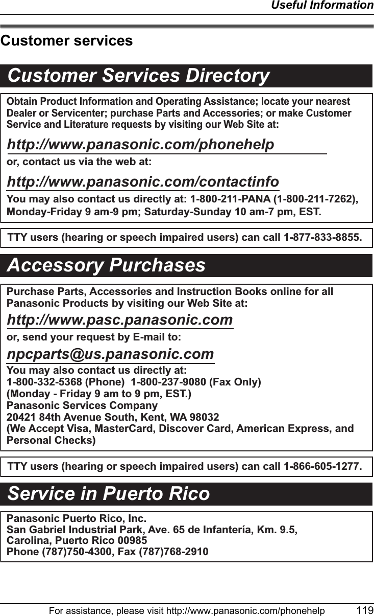 Useful InformationFor assistance, please visit http://www.panasonic.com/phonehelp 119Customer servicesCustomer Services DirectoryObtain Product Information and Operating Assistance; locate your nearest Dealer or Servicenter; purchase Parts and Accessories; or make Customer Service and Literature requests by visiting our Web Site at:http://www.panasonic.com/phonehelpor, contact us via the web at:http://www.panasonic.com/contactinfoYou may also contact us directly at: 1-800-211-PANA (1-800-211-7262),Monday-Friday 9 am-9 pm; Saturday-Sunday 10 am-7 pm, EST.TTY users (hearing or speech impaired users) can call 1-877-833-8855.TTY users (hearing or speech impaired users) can call 1-866-605-1277.Purchase Parts, Accessories and Instruction Books online for all Panasonic Products by visiting our Web Site at:http://www.pasc.panasonic.comor, send your request by E-mail to:npcparts@us.panasonic.comYou may also contact us directly at:1-800-332-5368 (Phone)  1-800-237-9080 (Fax Only) (Monday - Friday 9 am to 9 pm, EST.)Panasonic Services Company20421 84th Avenue South, Kent, WA 98032(We Accept Visa, MasterCard, Discover Card, American Express, and Personal Checks)Accessory PurchasesService in Puerto RicoPanasonic Puerto Rico, Inc.San Gabriel Industrial Park, Ave. 65 de Infantería, Km. 9.5, Carolina, Puerto Rico 00985Phone (787)750-4300, Fax (787)768-2910