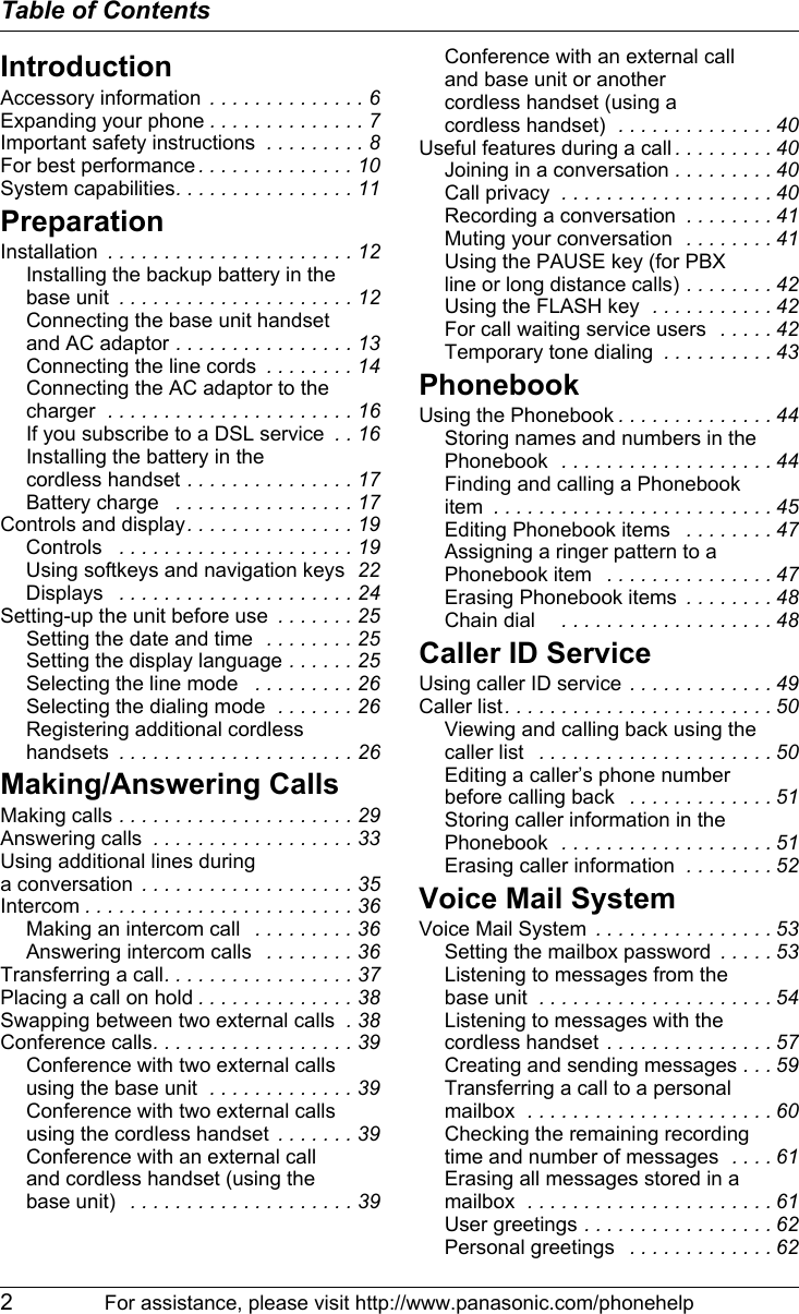 Table of Contents2For assistance, please visit http://www.panasonic.com/phonehelpIntroductionAccessory information  . . . . . . . . . . . . . . 6Expanding your phone . . . . . . . . . . . . . . 7Important safety instructions  . . . . . . . . . 8For best performance . . . . . . . . . . . . . . 10System capabilities. . . . . . . . . . . . . . . . 11PreparationInstallation  . . . . . . . . . . . . . . . . . . . . . . 12Installing the backup battery in the base unit  . . . . . . . . . . . . . . . . . . . . . 12Connecting the base unit handset and AC adaptor . . . . . . . . . . . . . . . . 13Connecting the line cords  . . . . . . . . 14Connecting the AC adaptor to the charger  . . . . . . . . . . . . . . . . . . . . . . 16If you subscribe to a DSL service  . . 16Installing the battery in the cordless handset . . . . . . . . . . . . . . . 17Battery charge   . . . . . . . . . . . . . . . . 17Controls and display. . . . . . . . . . . . . . . 19Controls   . . . . . . . . . . . . . . . . . . . . . 19Using softkeys and navigation keys  22Displays   . . . . . . . . . . . . . . . . . . . . . 24Setting-up the unit before use  . . . . . . . 25Setting the date and time   . . . . . . . . 25Setting the display language . . . . . . 25Selecting the line mode   . . . . . . . . . 26Selecting the dialing mode  . . . . . . . 26Registering additional cordless handsets  . . . . . . . . . . . . . . . . . . . . . 26Making/Answering CallsMaking calls . . . . . . . . . . . . . . . . . . . . . 29Answering calls  . . . . . . . . . . . . . . . . . . 33Using additional lines during a conversation  . . . . . . . . . . . . . . . . . . . 35Intercom . . . . . . . . . . . . . . . . . . . . . . . . 36Making an intercom call   . . . . . . . . . 36Answering intercom calls   . . . . . . . . 36Transferring a call. . . . . . . . . . . . . . . . . 37Placing a call on hold . . . . . . . . . . . . . . 38Swapping between two external calls  . 38Conference calls. . . . . . . . . . . . . . . . . . 39Conference with two external calls using the base unit  . . . . . . . . . . . . . 39Conference with two external calls using the cordless handset  . . . . . . . 39Conference with an external call and cordless handset (using the base unit)   . . . . . . . . . . . . . . . . . . . . 39Conference with an external call and base unit or another cordless handset (using a cordless handset)  . . . . . . . . . . . . . . 40Useful features during a call . . . . . . . . . 40Joining in a conversation . . . . . . . . . 40Call privacy  . . . . . . . . . . . . . . . . . . . 40Recording a conversation  . . . . . . . . 41Muting your conversation   . . . . . . . . 41Using the PAUSE key (for PBX line or long distance calls) . . . . . . . . 42Using the FLASH key  . . . . . . . . . . . 42For call waiting service users   . . . . . 42Temporary tone dialing  . . . . . . . . . . 43PhonebookUsing the Phonebook . . . . . . . . . . . . . . 44Storing names and numbers in the Phonebook   . . . . . . . . . . . . . . . . . . . 44Finding and calling a Phonebook item  . . . . . . . . . . . . . . . . . . . . . . . . . 45Editing Phonebook items   . . . . . . . . 47Assigning a ringer pattern to a Phonebook item   . . . . . . . . . . . . . . . 47Erasing Phonebook items  . . . . . . . . 48Chain dial     . . . . . . . . . . . . . . . . . . . 48Caller ID ServiceUsing caller ID service  . . . . . . . . . . . . . 49Caller list . . . . . . . . . . . . . . . . . . . . . . . . 50Viewing and calling back using the caller list   . . . . . . . . . . . . . . . . . . . . . 50Editing a caller’s phone number before calling back   . . . . . . . . . . . . . 51Storing caller information in the Phonebook   . . . . . . . . . . . . . . . . . . . 51Erasing caller information  . . . . . . . . 52Voice Mail SystemVoice Mail System  . . . . . . . . . . . . . . . . 53Setting the mailbox password  . . . . . 53Listening to messages from the base unit  . . . . . . . . . . . . . . . . . . . . . 54Listening to messages with the cordless handset  . . . . . . . . . . . . . . . 57Creating and sending messages . . . 59Transferring a call to a personal mailbox  . . . . . . . . . . . . . . . . . . . . . . 60Checking the remaining recording time and number of messages  . . . . 61Erasing all messages stored in a mailbox  . . . . . . . . . . . . . . . . . . . . . . 61User greetings . . . . . . . . . . . . . . . . . 62Personal greetings   . . . . . . . . . . . . . 62