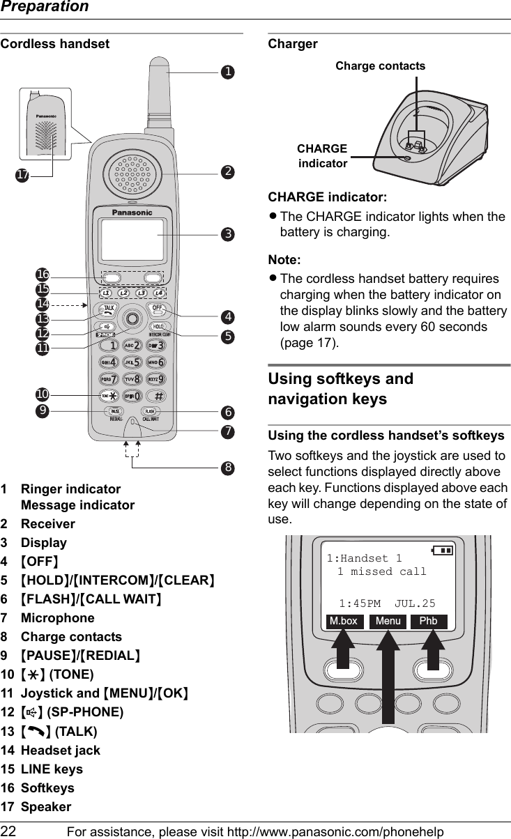 Preparation22 For assistance, please visit http://www.panasonic.com/phonehelpCordless handset1 Ringer indicatorMessage indicator2 Receiver3Display4{OFF}5{HOLD}/{INTERCOM}/{CLEAR}6{FLASH}/{CALL WAIT}7 Microphone8 Charge contacts9{PAUSE}/{REDIAL}10 {*} (TONE)11 Joystick and {MENU}/{OK}12 {s} (SP-PHONE)13 {C} (TALK)14 Headset jack15 LINE keys16 Softkeys17 SpeakerChargerCHARGE indicator:LThe CHARGE indicator lights when the battery is charging.Note:LThe cordless handset battery requires charging when the battery indicator on the display blinks slowly and the battery low alarm sounds every 60 seconds (page 17).Using softkeys and navigation keysUsing the cordless handset’s softkeysTwo softkeys and the joystick are used to select functions displayed directly above each key. Functions displayed above each key will change depending on the state of use.TONE4231560789SP-PHONECLEARMUTEREDIALINTERCOM PAUSEHOLDTALKOFFL 1L 2L3L 4SP-PHONEL 4 4L L 1L 2 2L32314560789REDIALREDIALCALL WAL WAITINTERCOM / CLEARM / CLEARHOLDHOLDTONETONEPAUSEFLASHTALKOFFOFF2345678191011121314151617Charge contactsCHARGEindicatorTONE4231560789SP-PHONECLEARMUTEREDIALINTERCOM PAUSEHOLDTALKOFFL 1L 2L3L 4SP-PHONE2314560789REDIALCALL WAITINTERCOM / CLEARHOLDTONEPAUSE FLASH1:Handset 11:45PM  JUL.25M.box Menu Phb1 missed call2