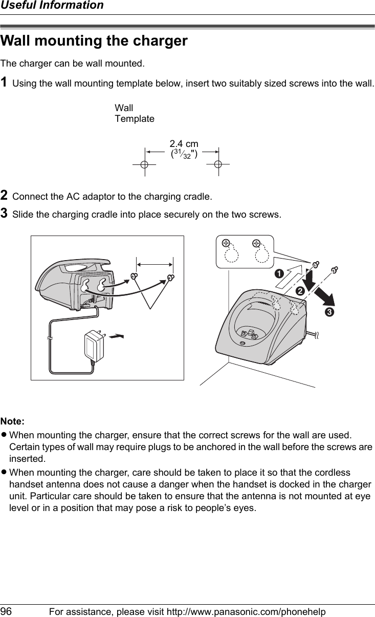 Useful Information96 For assistance, please visit http://www.panasonic.com/phonehelpWall mounting the chargerThe charger can be wall mounted.1Using the wall mounting template below, insert two suitably sized screws into the wall.2Connect the AC adaptor to the charging cradle.3Slide the charging cradle into place securely on the two screws.Note:LWhen mounting the charger, ensure that the correct screws for the wall are used. Certain types of wall may require plugs to be anchored in the wall before the screws are inserted.LWhen mounting the charger, care should be taken to place it so that the cordless handset antenna does not cause a danger when the handset is docked in the charger unit. Particular care should be taken to ensure that the antenna is not mounted at eye level or in a position that may pose a risk to people’s eyes.WallTemplate2.4 cm(31⁄32&quot;)ScrewsABC