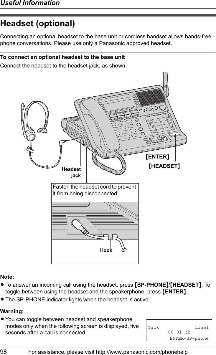 Useful Information98 For assistance, please visit http://www.panasonic.com/phonehelpHeadset (optional)Connecting an optional headset to the base unit or cordless handset allows hands-free phone conversations. Please use only a Panasonic approved headset.To connect an optional headset to the base unitConnect the headset to the headset jack, as shown.Note:LTo answer an incoming call using the headset, press {SP-PHONE}/{HEADSET}. To toggle between using the headset and the speakerphone, press {ENTER}.LThe SP-PHONE indicator lights when the headset is active.Warning:LYou can toggle between headset and speakerphone modes only when the following screen is displayed, five seconds after a call is connected.{HEADSET}Fasten the headset cord to prevent it from being disconnected.HookHeadsetjack{ENTER}Talk Line100-01-32    ENTER=SP-phone