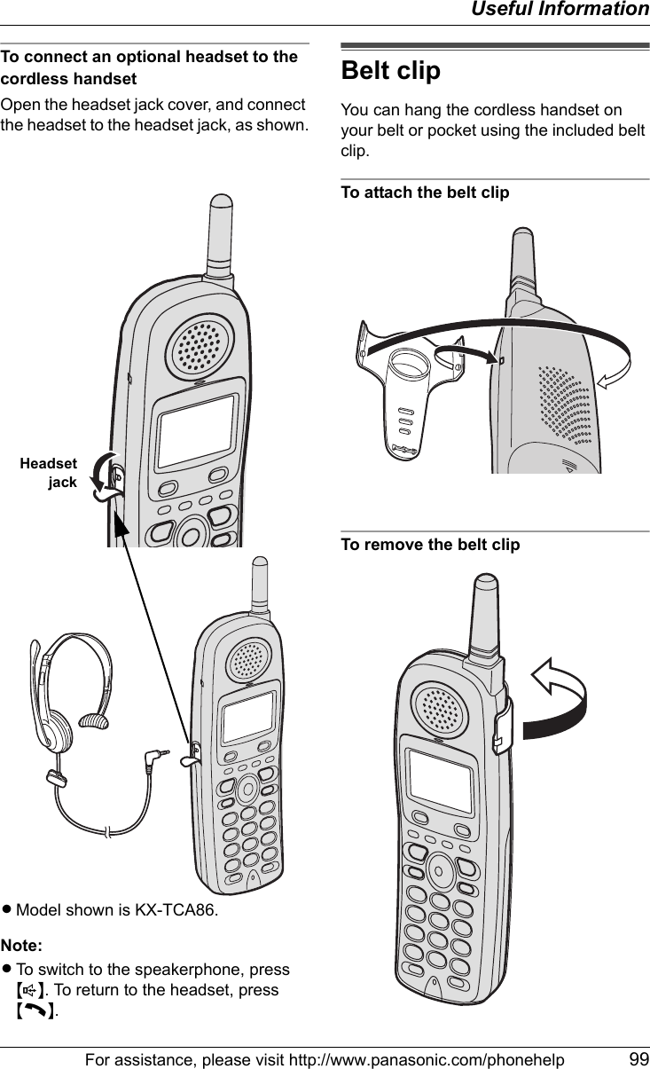 Useful InformationFor assistance, please visit http://www.panasonic.com/phonehelp 99To connect an optional headset to the cordless handsetOpen the headset jack cover, and connect the headset to the headset jack, as shown.LModel shown is KX-TCA86.Note:LTo switch to the speakerphone, press {s}. To return to the headset, press {C}.Belt clipYou can hang the cordless handset on your belt or pocket using the included belt clip.To attach the belt clipTo remove the belt clipHeadsetjack