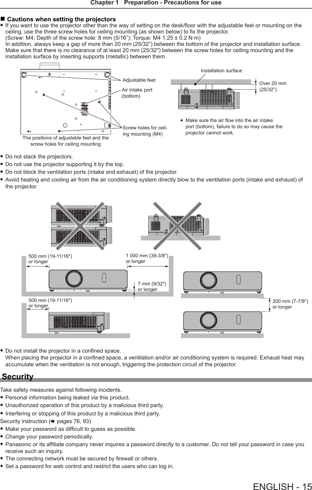  rCautions when setting the projectors fIf you want to use the projector other than the way of setting on the desk/oor with the adjustable feet or mounting on the ceiling, use the three screw holes for ceiling mounting (as shown below) to x the projector. (Screw: M4; Depth of the screw hole: 8 mm (5/16”); Torque: M4 1.25 ± 0.2 N·m) In addition, always keep a gap of more than 20 mm (25/32”) between the bottom of the projector and installation surface. Make sure that there is no clearance of at least 20 mm (25/32″) between the screw holes for ceiling mounting and the installation surface by inserting supports (metallic) between them.The positions of adjustable feet and the screw holes for ceiling mountingAdjustable feet Over 20 mm (25/32”)Installation surfaceScrew holes for ceil-ing mounting (M4) fMake sure the air ow into the air intake port (bottom), failure to do so may cause the projector cannot work. fDo not stack the projectors. fDo not use the projector supporting it by the top. fDo not block the ventilation ports (intake and exhaust) of the projector. fAvoid heating and cooling air from the air conditioning system directly blow to the ventilation ports (intake and exhaust) of the projector. fDo not install the projector in a conned space.  When placing the projector in a conned space, a ventilation and/or air conditioning system is required. Exhaust heat may accumulate when the ventilation is not enough, triggering the protection circuit of the projector.SecurityTake safety measures against following incidents. fPersonal information being leaked via this product. fUnauthorized operation of this product by a malicious third party. fInterfering or stopping of this product by a malicious third party.Security instruction (x pages 76, 93) fMake your password as difcult to guess as possible. fChange your password periodically. fPanasonic or its afliate company never inquires a password directly to a customer. Do not tell your password in case you receive such an inquiry. fThe connecting network must be secured by rewall or others. fSet a password for web control and restrict the users who can log in.500 mm (19-11/16&quot;) or longer1 000 mm (39-3/8&quot;) or longer7 mm (9/32&quot;) or longer500 mm (19-11/16&quot;) or longer 200 mm (7-7/8&quot;) or longerAir intake port (bottom)ENGLISH - 15Chapter 1   Preparation - Precautions for use