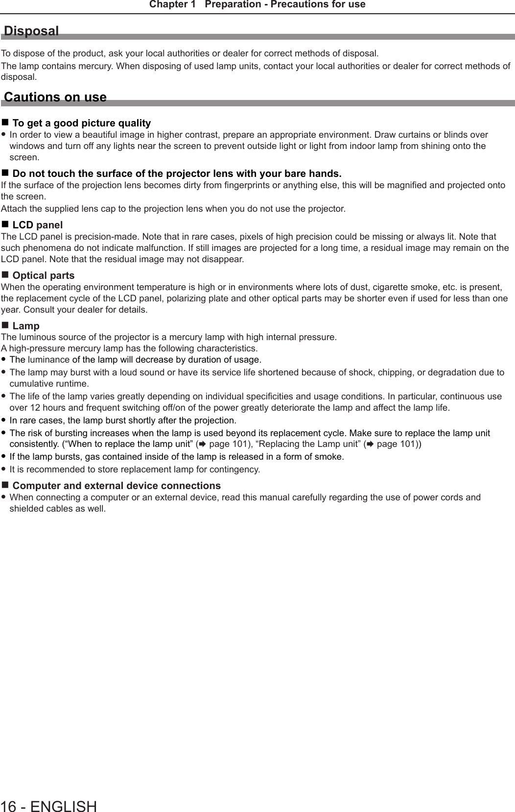 DisposalTo dispose of the product, ask your local authorities or dealer for correct methods of disposal.The lamp contains mercury. When disposing of used lamp units, contact your local authorities or dealer for correct methods of disposal.Cautions on use rTo get a good picture quality fIn order to view a beautiful image in higher contrast, prepare an appropriate environment. Draw curtains or blinds over windows and turn off any lights near the screen to prevent outside light or light from indoor lamp from shining onto the screen. rDo not touch the surface of the projector lens with your bare hands.If the surface of the projection lens becomes dirty from ngerprints or anything else, this will be magnied and projected onto the screen.Attach the supplied lens cap to the projection lens when you do not use the projector. rLCD panelThe LCD panel is precision-made. Note that in rare cases, pixels of high precision could be missing or always lit. Note that such phenomena do not indicate malfunction. If still images are projected for a long time, a residual image may remain on the LCD panel. Note that the residual image may not disappear. rOptical partsWhen the operating environment temperature is high or in environments where lots of dust, cigarette smoke, etc. is present, the replacement cycle of the LCD panel, polarizing plate and other optical parts may be shorter even if used for less than one year. Consult your dealer for details. rLampThe luminous source of the projector is a mercury lamp with high internal pressure.A high-pressure mercury lamp has the following characteristics. fThe luminance of the lamp will decrease by duration of usage. fThe lamp may burst with a loud sound or have its service life shortened because of shock, chipping, or degradation due to cumulative runtime. fThe life of the lamp varies greatly depending on individual specicities and usage conditions. In particular, continuous use over 12 hours and frequent switching off/on of the power greatly deteriorate the lamp and affect the lamp life. fIn rare cases, the lamp burst shortly after the projection. fThe risk of bursting increases when the lamp is used beyond its replacement cycle. Make sure to replace the lamp unit consistently. (“When to replace the lamp unit” (x page 101), “Replacing the Lamp unit” (x page 101)) fIf the lamp bursts, gas contained inside of the lamp is released in a form of smoke. fIt is recommended to store replacement lamp for contingency. rComputer and external device connections fWhen connecting a computer or an external device, read this manual carefully regarding the use of power cords and shielded cables as well.16 - ENGLISHChapter 1   Preparation - Precautions for use
