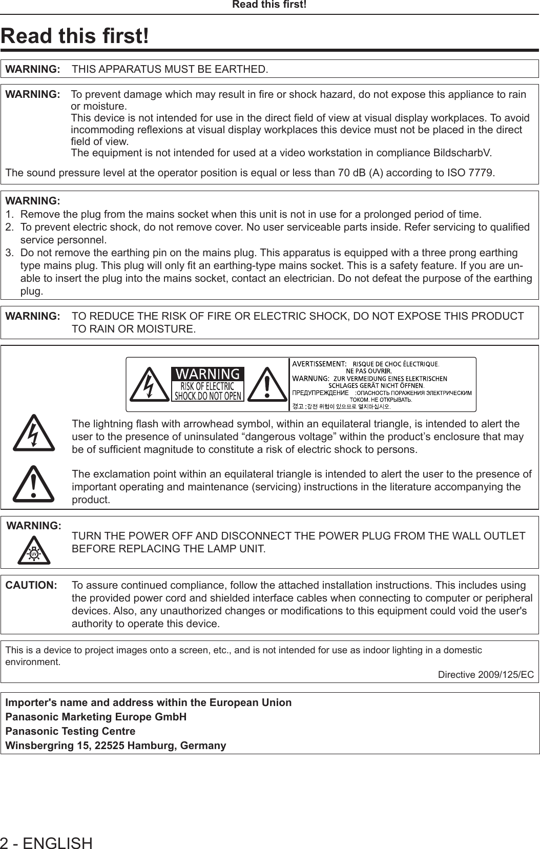 2 - ENGLISHRead this rst!Read this rst!WARNING: THIS APPARATUS MUST BE EARTHED.WARNING:     To prevent damage which may result in re or shock hazard, do not expose this appliance to rain or moisture.This device is not intended for use in the direct eld of view at visual display workplaces. To avoid incommoding reexions at visual display workplaces this device must not be placed in the direct eld of view.The equipment is not intended for used at a video workstation in compliance BildscharbV.The sound pressure level at the operator position is equal or less than 70 dB (A) according to ISO 7779.WARNING:1.  Remove the plug from the mains socket when this unit is not in use for a prolonged period of time.2.   To prevent electric shock, do not remove cover. No user serviceable parts inside. Refer servicing to qualied service personnel.3.   Do not remove the earthing pin on the mains plug. This apparatus is equipped with a three prong earthing type mains plug. This plug will only t an earthing-type mains socket. This is a safety feature. If you are un-able to insert the plug into the mains socket, contact an electrician. Do not defeat the purpose of the earthing plug.WARNING: TO REDUCE THE RISK OF FIRE OR ELECTRIC SHOCK, DO NOT EXPOSE THIS PRODUCT TO RAIN OR MOISTURE.oThe lightning ash with arrowhead symbol, within an equilateral triangle, is intended to alert the user to the presence of uninsulated “dangerous voltage” within the product’s enclosure that may be of sufcient magnitude to constitute a risk of electric shock to persons.7The exclamation point within an equilateral triangle is intended to alert the user to the presence of important operating and maintenance (servicing) instructions in the literature accompanying the product.WARNING: TURN THE POWER OFF AND DISCONNECT THE POWER PLUG FROM THE WALL OUTLET BEFORE REPLACING THE LAMP UNIT.CAUTION: To assure continued compliance, follow the attached installation instructions. This includes using the provided power cord and shielded interface cables when connecting to computer or peripheral devices. Also, any unauthorized changes or modications to this equipment could void the user&apos;s authority to operate this device.This is a device to project images onto a screen, etc., and is not intended for use as indoor lighting in a domestic environment.Directive 2009/125/ECImporter&apos;s name and address within the European Union Panasonic Marketing Europe GmbHPanasonic Testing CentreWinsbergring 15, 22525 Hamburg, Germany