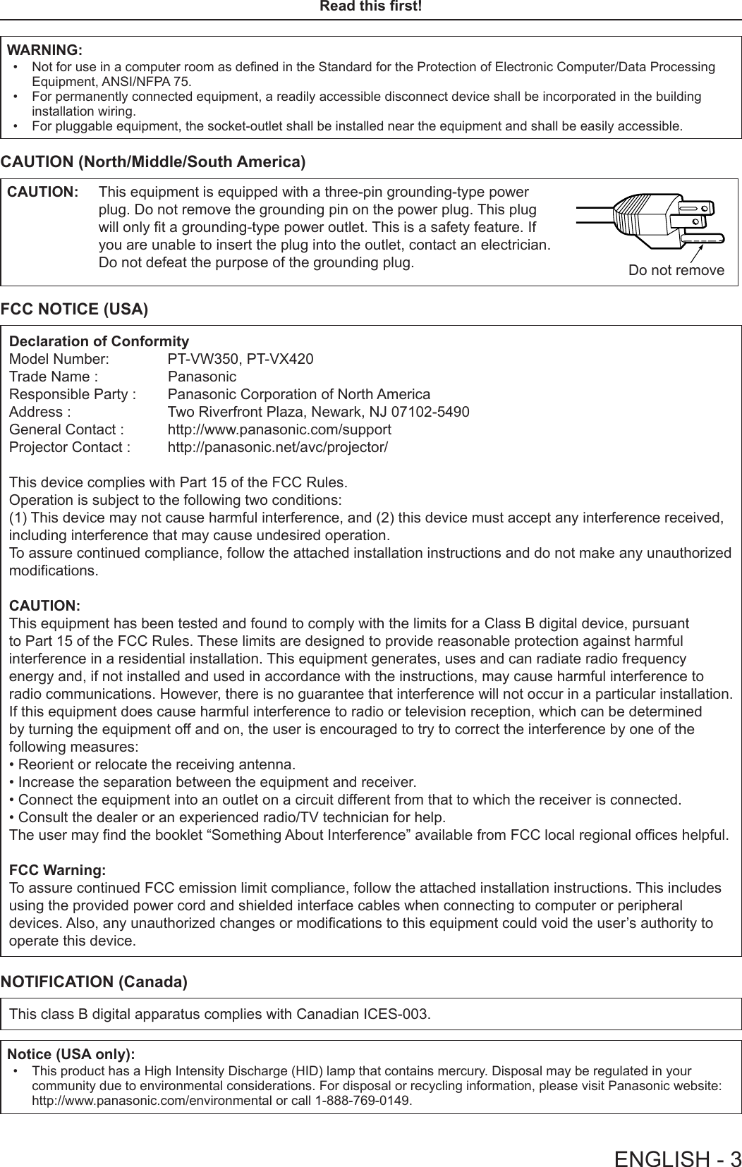 ENGLISH - 3Read this rst!WARNING: • Not for use in a computer room as dened in the Standard for the Protection of Electronic Computer/Data Processing Equipment, ANSI/NFPA 75. • For permanently connected equipment, a readily accessible disconnect device shall be incorporated in the building installation wiring. • For pluggable equipment, the socket-outlet shall be installed near the equipment and shall be easily accessible.CAUTION (North/Middle/South America)CAUTION: This equipment is equipped with a three-pin grounding-type power plug. Do not remove the grounding pin on the power plug. This plug will only t a grounding-type power outlet. This is a safety feature. If you are unable to insert the plug into the outlet, contact an electrician. Do not defeat the purpose of the grounding plug. Do not removeFCC NOTICE (USA)Declaration of ConformityModel Number:        PT-VW350, PT-VX420Trade Name :                PanasonicResponsible Party :   Panasonic Corporation of North AmericaAddress :               Two Riverfront Plaza, Newark, NJ 07102-5490General Contact :   http://www.panasonic.com/supportProjector Contact :   http://panasonic.net/avc/projector/This device complies with Part 15 of the FCC Rules.Operation is subject to the following two conditions:(1) This device may not cause harmful interference, and (2) this device must accept any interference received, including interference that may cause undesired operation.To assure continued compliance, follow the attached installation instructions and do not make any unauthorized modications.CAUTION:This equipment has been tested and found to comply with the limits for a Class B digital device, pursuant to Part 15 of the FCC Rules. These limits are designed to provide reasonable protection against harmful interference in a residential installation. This equipment generates, uses and can radiate radio frequency energy and, if not installed and used in accordance with the instructions, may cause harmful interference to radio communications. However, there is no guarantee that interference will not occur in a particular installation. If this equipment does cause harmful interference to radio or television reception, which can be determined by turning the equipment off and on, the user is encouraged to try to correct the interference by one of the following measures:• Reorient or relocate the receiving antenna.• Increase the separation between the equipment and receiver.• Connect the equipment into an outlet on a circuit different from that to which the receiver is connected.• Consult the dealer or an experienced radio/TV technician for help.The user may nd the booklet “Something About Interference” available from FCC local regional ofces helpful.FCC Warning:To assure continued FCC emission limit compliance, follow the attached installation instructions. This includes using the provided power cord and shielded interface cables when connecting to computer or peripheral devices. Also, any unauthorized changes or modications to this equipment could void the user’s authority to operate this device.NOTIFICATION (Canada)This class B digital apparatus complies with Canadian ICES-003.Notice (USA only): • This product has a High Intensity Discharge (HID) lamp that contains mercury. Disposal may be regulated in your community due to environmental considerations. For disposal or recycling information, please visit Panasonic website: http://www.panasonic.com/environmental or call 1-888-769-0149.