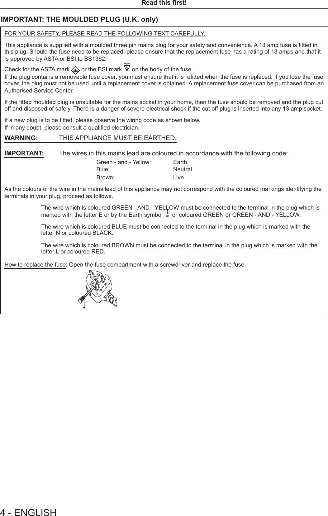 4 - ENGLISHRead this rst!IMPORTANT: THE MOULDED PLUG (U.K. only)FOR YOUR SAFETY, PLEASE READ THE FOLLOWING TEXT CAREFULLY.This appliance is supplied with a moulded three pin mains plug for your safety and convenience. A 13 amp fuse is tted in this plug. Should the fuse need to be replaced, please ensure that the replacement fuse has a rating of 13 amps and that it is approved by ASTA or BSI to BS1362.Check for the ASTA mark   or the BSI mark   on the body of the fuse.If the plug contains a removable fuse cover, you must ensure that it is retted when the fuse is replaced. If you lose the fuse cover, the plug must not be used until a replacement cover is obtained. A replacement fuse cover can be purchased from an Authorised Service Center.If the tted moulded plug is unsuitable for the mains socket in your home, then the fuse should be removed and the plug cut off and disposed of safely. There is a danger of severe electrical shock if the cut off plug is inserted into any 13 amp socket.If a new plug is to be tted, please observe the wiring code as shown below.If in any doubt, please consult a qualied electrician.WARNING:  THIS APPLIANCE MUST BE EARTHED.IMPORTANT:  The wires in this mains lead are coloured in accordance with the following code:Green - and - Yellow:  EarthBlue: NeutralBrown: LiveAs the colours of the wire in the mains lead of this appliance may not correspond with the coloured markings identifying the terminals in your plug, proceed as follows.The wire which is coloured GREEN - AND - YELLOW must be connected to the terminal in the plug which is marked with the letter E or by the Earth symbol   or coloured GREEN or GREEN - AND - YELLOW.The wire which is coloured BLUE must be connected to the terminal in the plug which is marked with the letter N or coloured BLACK.The wire which is coloured BROWN must be connected to the terminal in the plug which is marked with the letter L or coloured RED.How to replace the fuse: Open the fuse compartment with a screwdriver and replace the fuse.13A250V BS1363/AHE-8NASAL