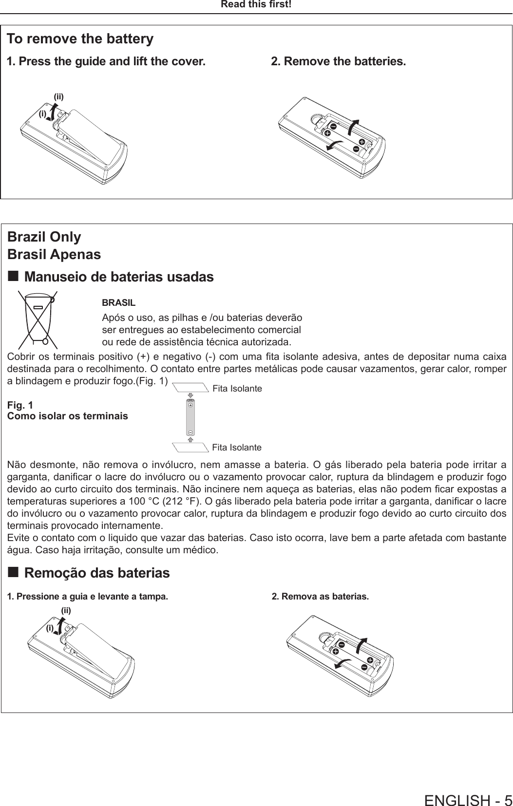 Brazil OnlyBrasil Apenas Manuseio de baterias usadasBRASILApós o uso, as pilhas e /ou baterias deverão    ser entregues ao estabelecimento comercial ou rede de assistência técnica autorizada.Cobrir os terminais positivo (+) e negativo (-) com uma ta isolante adesiva, antes de depositar numa caixa destinada para o recolhimento. O contato entre partes metálicas pode causar vazamentos, gerar calor, romper a blindagem e produzir fogo.(Fig. 1)Fig. 1Como isolar os terminais Não desmonte, não remova o invólucro, nem amasse a bateria. O gás liberado pela bateria pode irritar a garganta, danicar o lacre do invólucro ou o vazamento provocar calor, ruptura da blindagem e produzir fogo devido ao curto circuito dos terminais. Não incinere nem aqueça as baterias, elas não podem car expostas a temperaturas superiores a 100 °C (212 °F). O gás liberado pela bateria pode irritar a garganta, danicar o lacre do invólucro ou o vazamento provocar calor, ruptura da blindagem e produzir fogo devido ao curto circuito dos terminais provocado internamente.Evite o contato com o liquido que vazar das baterias. Caso isto ocorra, lave bem a parte afetada com bastante água. Caso haja irritação, consulte um médico. Remoção das baterias1. Pressione a guia e levante a tampa. 2. Remova as baterias.Fita IsolanteFita Isolante(i)(ii)(i)(ii)To remove the battery1. Press the guide and lift the cover. 2. Remove the batteries.(i)(ii)(i)(ii)ENGLISH - 5Read this rst!