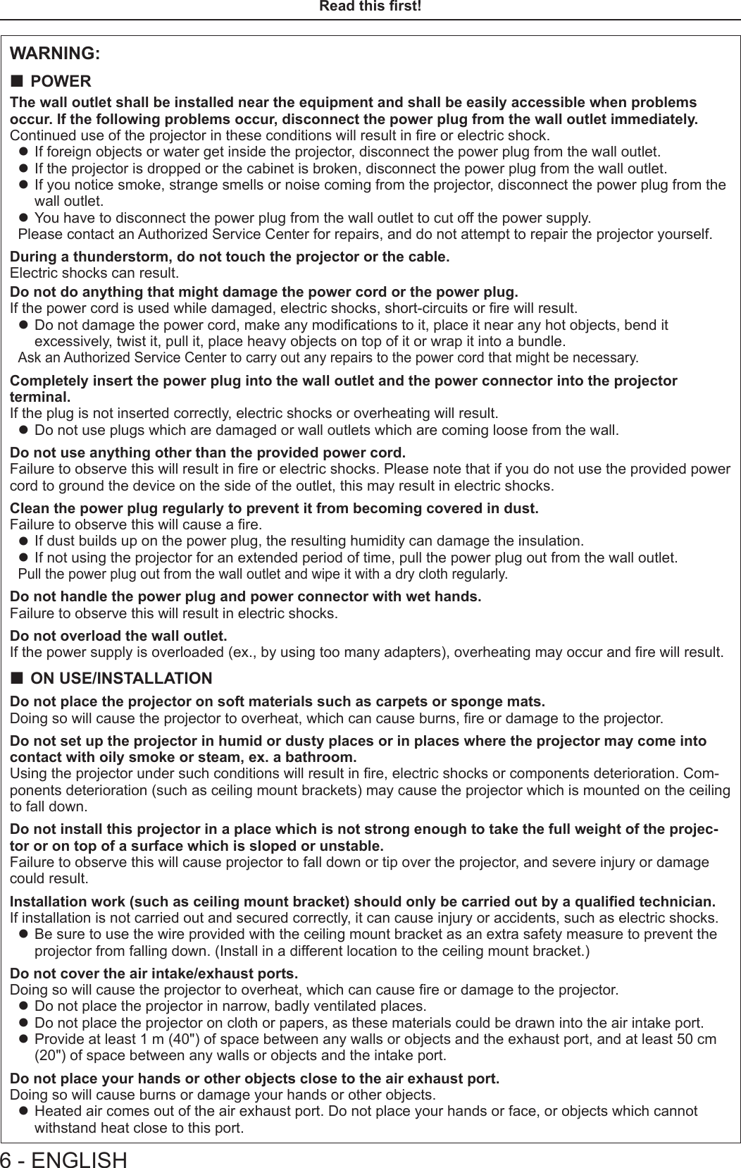 WARNING: POWERThe wall outlet shall be installed near the equipment and shall be easily accessible when problems  occur. If the following problems occur, disconnect the power plug from the wall outlet immediately.Continued use of the projector in these conditions will result in re or electric shock. zIf foreign objects or water get inside the projector, disconnect the power plug from the wall outlet. zIf the projector is dropped or the cabinet is broken, disconnect the power plug from the wall outlet. zIf you notice smoke, strange smells or noise coming from the projector, disconnect the power plug from the wall outlet. zYou have to disconnect the power plug from the wall outlet to cut off the power supply.Please contact an Authorized Service Center for repairs, and do not attempt to repair the projector yourself.During a thunderstorm, do not touch the projector or the cable.Electric shocks can result.Do not do anything that might damage the power cord or the power plug.If the power cord is used while damaged, electric shocks, short-circuits or re will result. zDo not damage the power cord, make any modications to it, place it near any hot objects, bend it excessively, twist it, pull it, place heavy objects on top of it or wrap it into a bundle.Ask an Authorized Service Center to carry out any repairs to the power cord that might be necessary.Completely insert the power plug into the wall outlet and the power connector into the projector terminal.If the plug is not inserted correctly, electric shocks or overheating will result. zDo not use plugs which are damaged or wall outlets which are coming loose from the wall.Do not use anything other than the provided power cord.Failure to observe this will result in re or electric shocks. Please note that if you do not use the provided power cord to ground the device on the side of the outlet, this may result in electric shocks.Clean the power plug regularly to prevent it from becoming covered in dust.Failure to observe this will cause a re. zIf dust builds up on the power plug, the resulting humidity can damage the insulation. zIf not using the projector for an extended period of time, pull the power plug out from the wall outlet.Pull the power plug out from the wall outlet and wipe it with a dry cloth regularly.Do not handle the power plug and power connector with wet hands.Failure to observe this will result in electric shocks.Do not overload the wall outlet.If the power supply is overloaded (ex., by using too many adapters), overheating may occur and re will result. ON USE/INSTALLATIONDo not place the projector on soft materials such as carpets or sponge mats.Doing so will cause the projector to overheat, which can cause burns, re or damage to the projector.Do not set up the projector in humid or dusty places or in places where the projector may come into contact with oily smoke or steam, ex. a bathroom.Using the projector under such conditions will result in re, electric shocks or components deterioration. Com-ponents deterioration (such as ceiling mount brackets) may cause the projector which is mounted on the ceiling to fall down.Do not install this projector in a place which is not strong enough to take the full weight of the projec-tor or on top of a surface which is sloped or unstable.Failure to observe this will cause projector to fall down or tip over the projector, and severe injury or damage could result.Installation work (such as ceiling mount bracket) should only be carried out by a qualied technician.If installation is not carried out and secured correctly, it can cause injury or accidents, such as electric shocks. zBe sure to use the wire provided with the ceiling mount bracket as an extra safety measure to prevent the projector from falling down. (Install in a different location to the ceiling mount bracket.)Do not cover the air intake/exhaust ports.Doing so will cause the projector to overheat, which can cause re or damage to the projector. zDo not place the projector in narrow, badly ventilated places. zDo not place the projector on cloth or papers, as these materials could be drawn into the air intake port. zProvide at least 1 m (40&quot;) of space between any walls or objects and the exhaust port, and at least 50 cm (20&quot;) of space between any walls or objects and the intake port.Do not place your hands or other objects close to the air exhaust port.Doing so will cause burns or damage your hands or other objects. zHeated air comes out of the air exhaust port. Do not place your hands or face, or objects which cannot withstand heat close to this port.6 - ENGLISHRead this rst!