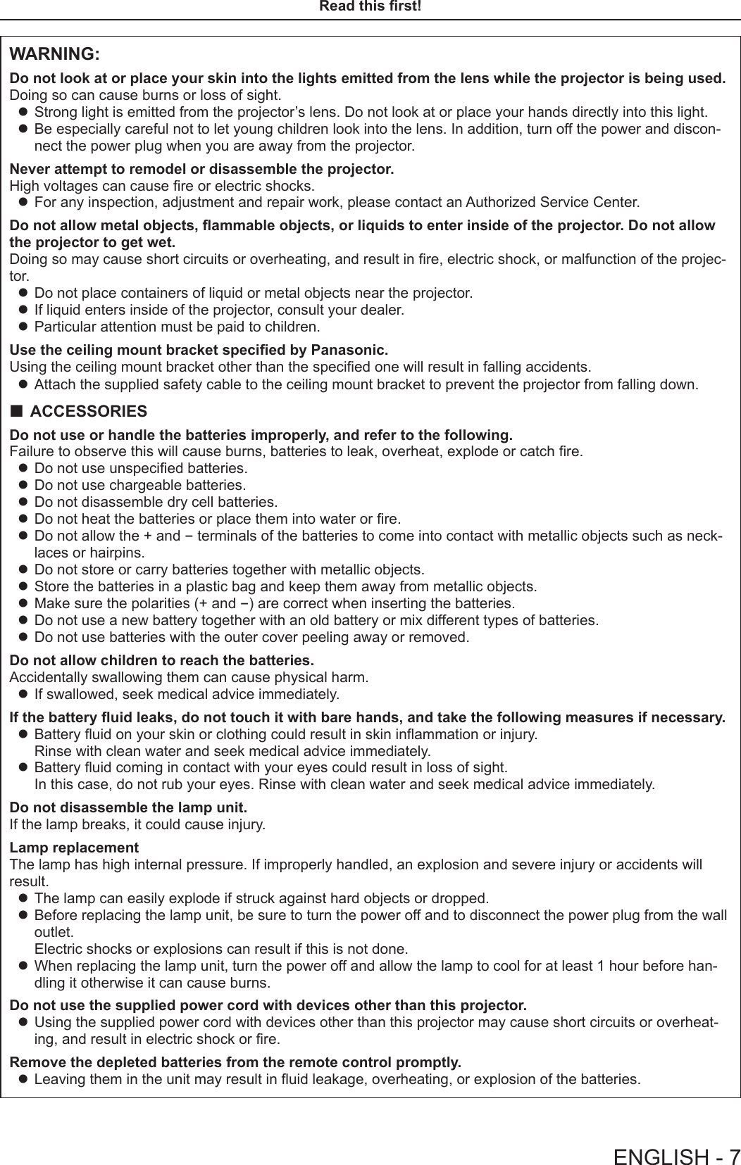WARNING:Do not look at or place your skin into the lights emitted from the lens while the projector is being used.Doing so can cause burns or loss of sight. zStrong light is emitted from the projector’s lens. Do not look at or place your hands directly into this light. zBe especially careful not to let young children look into the lens. In addition, turn off the power and discon-nect the power plug when you are away from the projector.Never attempt to remodel or disassemble the projector.High voltages can cause re or electric shocks. zFor any inspection, adjustment and repair work, please contact an Authorized Service Center.Do not allow metal objects, ammable objects, or liquids to enter inside of the projector. Do not allow the projector to get wet.Doing so may cause short circuits or overheating, and result in re, electric shock, or malfunction of the projec-tor. zDo not place containers of liquid or metal objects near the projector. zIf liquid enters inside of the projector, consult your dealer. zParticular attention must be paid to children.Use the ceiling mount bracket specied by Panasonic.Using the ceiling mount bracket other than the specied one will result in falling accidents. zAttach the supplied safety cable to the ceiling mount bracket to prevent the projector from falling down. ACCESSORIESDo not use or handle the batteries improperly, and refer to the following.Failure to observe this will cause burns, batteries to leak, overheat, explode or catch re. zDo not use unspecied batteries. zDo not use chargeable batteries. zDo not disassemble dry cell batteries. zDo not heat the batteries or place them into water or re. zDo not allow the + and - terminals of the batteries to come into contact with metallic objects such as neck-laces or hairpins. zDo not store or carry batteries together with metallic objects. zStore the batteries in a plastic bag and keep them away from metallic objects. zMake sure the polarities (+ and -) are correct when inserting the batteries. zDo not use a new battery together with an old battery or mix different types of batteries. zDo not use batteries with the outer cover peeling away or removed.Do not allow children to reach the batteries.Accidentally swallowing them can cause physical harm. zIf swallowed, seek medical advice immediately.If the battery uid leaks, do not touch it with bare hands, and take the following measures if necessary. zBattery uid on your skin or clothing could result in skin inammation or injury.  Rinse with clean water and seek medical advice immediately. zBattery uid coming in contact with your eyes could result in loss of sight.  In this case, do not rub your eyes. Rinse with clean water and seek medical advice immediately.Do not disassemble the lamp unit.If the lamp breaks, it could cause injury.Lamp replacementThe lamp has high internal pressure. If improperly handled, an explosion and severe injury or accidents will result. zThe lamp can easily explode if struck against hard objects or dropped. zBefore replacing the lamp unit, be sure to turn the power off and to disconnect the power plug from the wall outlet. Electric shocks or explosions can result if this is not done. zWhen replacing the lamp unit, turn the power off and allow the lamp to cool for at least 1 hour before han-dling it otherwise it can cause burns.Do not use the supplied power cord with devices other than this projector. zUsing the supplied power cord with devices other than this projector may cause short circuits or overheat-ing, and result in electric shock or re.Remove the depleted batteries from the remote control promptly. zLeaving them in the unit may result in uid leakage, overheating, or explosion of the batteries.ENGLISH - 7Read this rst!