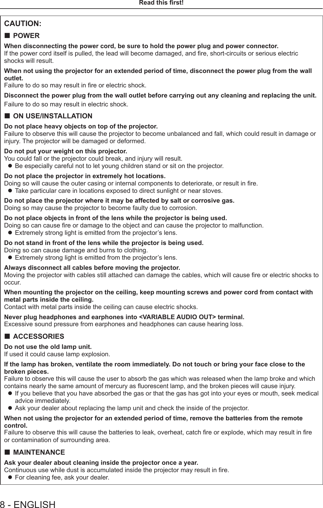 CAUTION: POWERWhen disconnecting the power cord, be sure to hold the power plug and power connector.If the power cord itself is pulled, the lead will become damaged, and re, short-circuits or serious electric shocks will result.When not using the projector for an extended period of time, disconnect the power plug from the wall outlet.Failure to do so may result in re or electric shock.Disconnect the power plug from the wall outlet before carrying out any cleaning and replacing the unit.Failure to do so may result in electric shock. ON USE/INSTALLATIONDo not place heavy objects on top of the projector.Failure to observe this will cause the projector to become unbalanced and fall, which could result in damage or injury. The projector will be damaged or deformed.Do not put your weight on this projector.You could fall or the projector could break, and injury will result. zBe especially careful not to let young children stand or sit on the projector.Do not place the projector in extremely hot locations.Doing so will cause the outer casing or internal components to deteriorate, or result in re. zTake particular care in locations exposed to direct sunlight or near stoves.Do not place the projector where it may be affected by salt or corrosive gas.Doing so may cause the projector to become faulty due to corrosion. Do not place objects in front of the lens while the projector is being used.Doing so can cause re or damage to the object and can cause the projector to malfunction. zExtremely strong light is emitted from the projector’s lens.Do not stand in front of the lens while the projector is being used.Doing so can cause damage and burns to clothing. zExtremely strong light is emitted from the projector’s lens.Always disconnect all cables before moving the projector.Moving the projector with cables still attached can damage the cables, which will cause re or electric shocks to occur.When mounting the projector on the ceiling, keep mounting screws and power cord from contact with metal parts inside the ceiling.Contact with metal parts inside the ceiling can cause electric shocks.Never plug headphones and earphones into &lt;VARIABLE AUDIO OUT&gt; terminal.Excessive sound pressure from earphones and headphones can cause hearing loss. ACCESSORIESDo not use the old lamp unit.If used it could cause lamp explosion.If the lamp has broken, ventilate the room immediately. Do not touch or bring your face close to the broken pieces.Failure to observe this will cause the user to absorb the gas which was released when the lamp broke and which contains nearly the same amount of mercury as uorescent lamp, and the broken pieces will cause injury. zIf you believe that you have absorbed the gas or that the gas has got into your eyes or mouth, seek medical advice immediately. zAsk your dealer about replacing the lamp unit and check the inside of the projector.When not using the projector for an extended period of time, remove the batteries from the remote control.Failure to observe this will cause the batteries to leak, overheat, catch re or explode, which may result in re or contamination of surrounding area. MAINTENANCEAsk your dealer about cleaning inside the projector once a year.Continuous use while dust is accumulated inside the projector may result in re. zFor cleaning fee, ask your dealer.8 - ENGLISHRead this rst!
