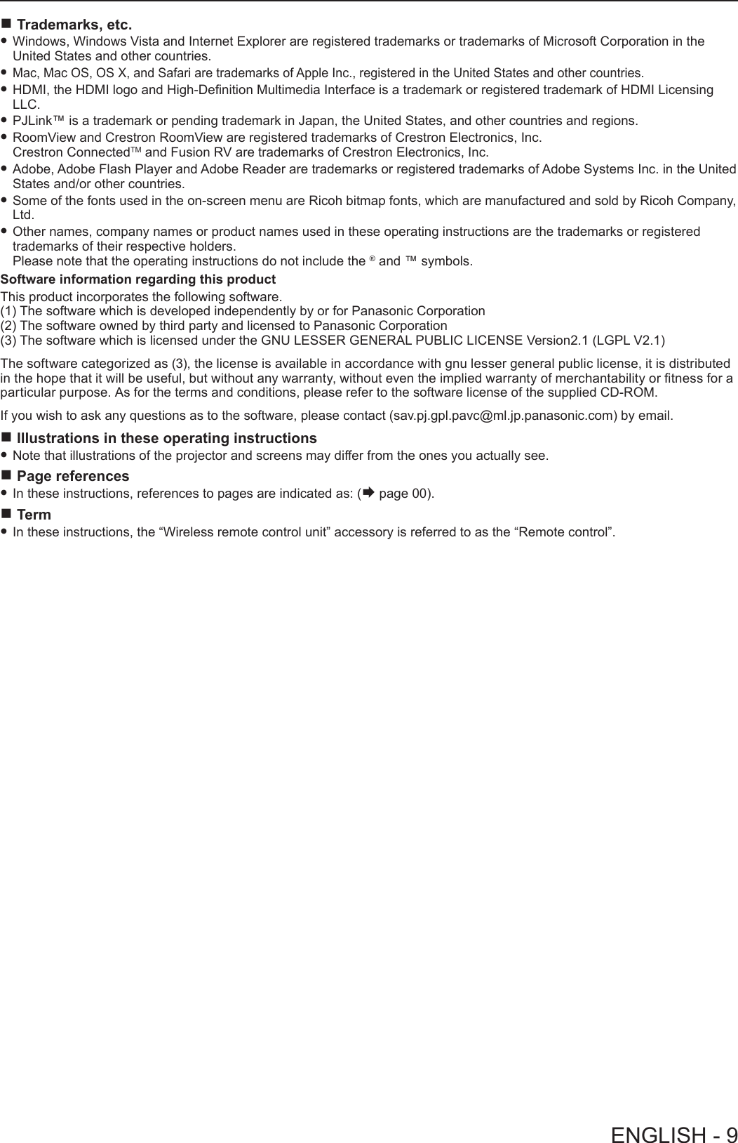  rTrademarks, etc. fWindows, Windows Vista and Internet Explorer are registered trademarks or trademarks of Microsoft Corporation in the United States and other countries. fMac, Mac OS, OS X, and Safari are trademarks of Apple Inc., registered in the United States and other countries. fHDMI, the HDMI logo and High-Denition Multimedia Interface is a trademark or registered trademark of HDMI Licensing LLC. fPJLink™ is a trademark or pending trademark in Japan, the United States, and other countries and regions. fRoomView and Crestron RoomView are registered trademarks of Crestron Electronics, Inc.  Crestron ConnectedTM and Fusion RV are trademarks of Crestron Electronics, Inc. fAdobe, Adobe Flash Player and Adobe Reader are trademarks or registered trademarks of Adobe Systems Inc. in the United States and/or other countries. fSome of the fonts used in the on-screen menu are Ricoh bitmap fonts, which are manufactured and sold by Ricoh Company, Ltd. fOther names, company names or product names used in these operating instructions are the trademarks or registered trademarks of their respective holders.  Please note that the operating instructions do not include the ® and ™ symbols. Software information regarding this productThis product incorporates the following software.(1) The software which is developed independently by or for Panasonic Corporation(2) The software owned by third party and licensed to Panasonic Corporation(3) The software which is licensed under the GNU LESSER GENERAL PUBLIC LICENSE Version2.1 (LGPL V2.1) The software categorized as (3), the license is available in accordance with gnu lesser general public license, it is distributed in the hope that it will be useful, but without any warranty, without even the implied warranty of merchantability or tness for a particular purpose. As for the terms and conditions, please refer to the software license of the supplied CD-ROM. If you wish to ask any questions as to the software, please contact (sav.pj.gpl.pavc@ml.jp.panasonic.com) by email. rIllustrations in these operating instructions fNote that illustrations of the projector and screens may differ from the ones you actually see.  rPage references fIn these instructions, references to pages are indicated as: (Æ page 00). rTerm fIn these instructions, the “Wireless remote control unit” accessory is referred to as the “Remote control”.ENGLISH - 9