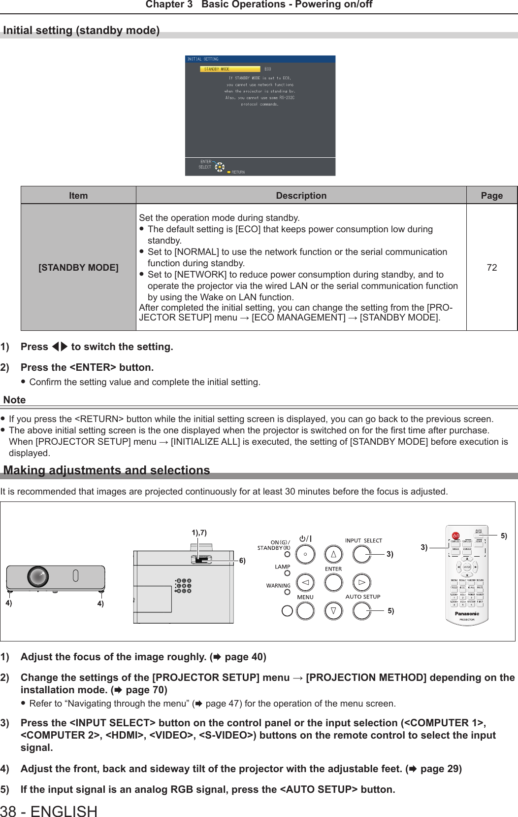 Initial setting (standby mode)Item Description Page[STANDBY MODE] Set the operation mode during standby.  f The default setting is [ECO] that keeps power consumption low during standby. f Set to [NORMAL] to use the network function or the serial communication function during standby.  f Set to [NETWORK] to reduce power consumption during standby, and to operate the projector via the wired LAN or the serial communication function by using the Wake on LAN function.After completed the initial setting, you can change the setting from the [PRO-JECTOR SETUP] menu → [ECO MANAGEMENT] → [STANDBY MODE].721)  Press qw to switch the setting.2)  Press the &lt;ENTER&gt; button. fConrm the setting value and complete the initial setting.Note fIf you press the &lt;RETURN&gt; button while the initial setting screen is displayed, you can go back to the previous screen. fThe above initial setting screen is the one displayed when the projector is switched on for the rst time after purchase. When [PROJECTOR SETUP] menu → [INITIALIZE ALL] is executed, the setting of [STANDBY MODE] before execution is displayed.Making adjustments and selectionsIt is recommended that images are projected continuously for at least 30 minutes before the focus is adjusted.1)  Adjust the focus of the image roughly. (x page 40)2)  Change the settings of the [PROJECTOR SETUP] menu → [PROJECTION METHOD] depending on the installation mode. (x page 70) fRefer to “Navigating through the menu” (x page 47) for the operation of the menu screen.3)  Press the &lt;INPUT SELECT&gt; button on the control panel or the input selection (&lt;COMPUTER 1&gt;, &lt;COMPUTER 2&gt;, &lt;HDMI&gt;, &lt;VIDEO&gt;, &lt;S-VIDEO&gt;) buttons on the remote control to select the input signal.4)  Adjust the front, back and sideway tilt of the projector with the adjustable feet. (x page 29)5)  If the input signal is an analog RGB signal, press the &lt;AUTO SETUP&gt; button.38 - ENGLISHChapter 3   Basic Operations - Powering on/off