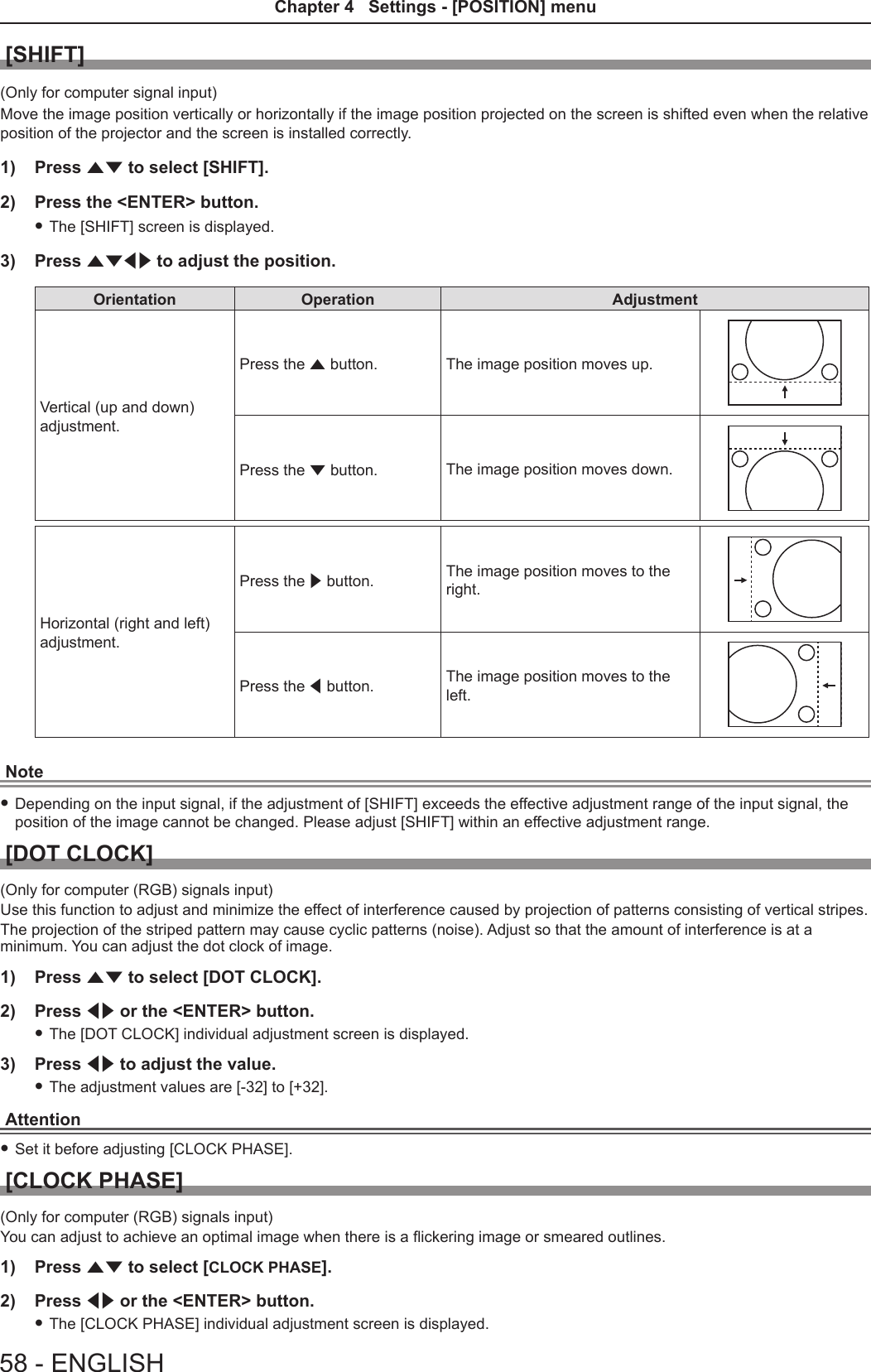 [SHIFT](Only for computer signal input)Move the image position vertically or horizontally if the image position projected on the screen is shifted even when the relative position of the projector and the screen is installed correctly.1)  Press as to select [SHIFT].2)  Press the &lt;ENTER&gt; button. fThe [SHIFT] screen is displayed.3)  Press asqw to adjust the position.Orientation Operation AdjustmentVertical (up and down) adjustment.Press the a button. The image position moves up.Press the s button. The image position moves down.Horizontal (right and left) adjustment.Press the w button. The image position moves to the right.Press the q button. The image position moves to the left.Note fDepending on the input signal, if the adjustment of [SHIFT] exceeds the effective adjustment range of the input signal, the position of the image cannot be changed. Please adjust [SHIFT] within an effective adjustment range.[DOT CLOCK](Only for computer (RGB) signals input)Use this function to adjust and minimize the effect of interference caused by projection of patterns consisting of vertical stripes.The projection of the striped pattern may cause cyclic patterns (noise). Adjust so that the amount of interference is at a minimum. You can adjust the dot clock of image.1)  Press as to select [DOT CLOCK].2)  Press qw or the &lt;ENTER&gt; button. fThe [DOT CLOCK] individual adjustment screen is displayed.3)  Press qw to adjust the value. fThe adjustment values are [-32] to [+32].Attention fSet it before adjusting [CLOCK PHASE].[CLOCK PHASE](Only for computer (RGB) signals input)You can adjust to achieve an optimal image when there is a ickering image or smeared outlines.1)  Press as to select [CLOCK PHASE].2)  Press qw or the &lt;ENTER&gt; button. fThe [CLOCK PHASE] individual adjustment screen is displayed.58 - ENGLISHChapter 4   Settings - [POSITION] menu