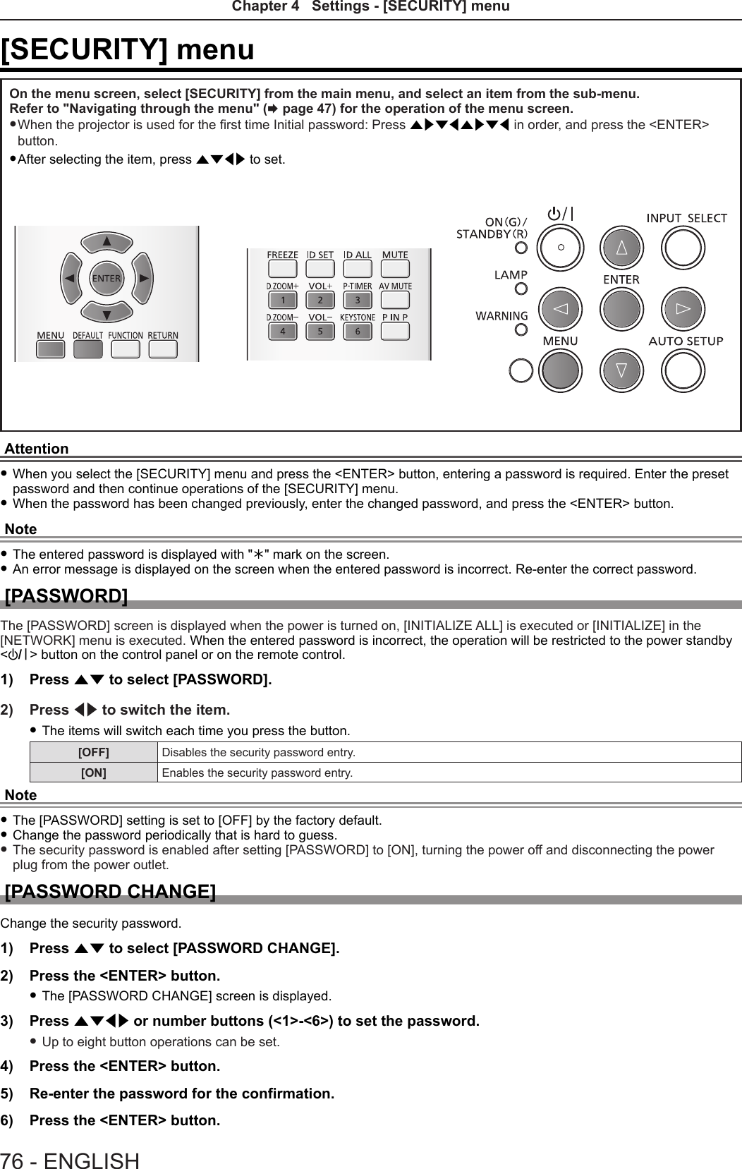 [SECURITY] menuOn the menu screen, select [SECURITY] from the main menu, and select an item from the sub-menu.Refer to &quot;Navigating through the menu&quot; (x page 47) for the operation of the menu screen. f When the projector is used for the rst time Initial password: Press awsqawsq in order, and press the &lt;ENTER&gt; button. fAfter selecting the item, press asqw to set. Attention fWhen you select the [SECURITY] menu and press the &lt;ENTER&gt; button, entering a password is required. Enter the preset password and then continue operations of the [SECURITY] menu. fWhen the password has been changed previously, enter the changed password, and press the &lt;ENTER&gt; button.Note fThe entered password is displayed with &quot;&quot; mark on the screen. fAn error message is displayed on the screen when the entered password is incorrect. Re-enter the correct password.[PASSWORD]The [PASSWORD] screen is displayed when the power is turned on, [INITIALIZE ALL] is executed or [INITIALIZE] in the [NETWORK] menu is executed. When the entered password is incorrect, the operation will be restricted to the power standby &lt;v/b&gt; button on the control panel or on the remote control.1)  Press as to select [PASSWORD].2)  Press qw to switch the item. fThe items will switch each time you press the button.[OFF] Disables the security password entry.[ON] Enables the security password entry.Note fThe [PASSWORD] setting is set to [OFF] by the factory default. fChange the password periodically that is hard to guess. fThe security password is enabled after setting [PASSWORD] to [ON], turning the power off and disconnecting the power plug from the power outlet.[PASSWORD CHANGE]Change the security password.1)  Press as to select [PASSWORD CHANGE].2)  Press the &lt;ENTER&gt; button. fThe [PASSWORD CHANGE] screen is displayed.3)  Press asqw or number buttons (&lt;1&gt;-&lt;6&gt;) to set the password. fUp to eight button operations can be set.4)  Press the &lt;ENTER&gt; button.5)  Re-enter the password for the confirmation.6)  Press the &lt;ENTER&gt; button.76 - ENGLISHChapter 4   Settings - [SECURITY] menu