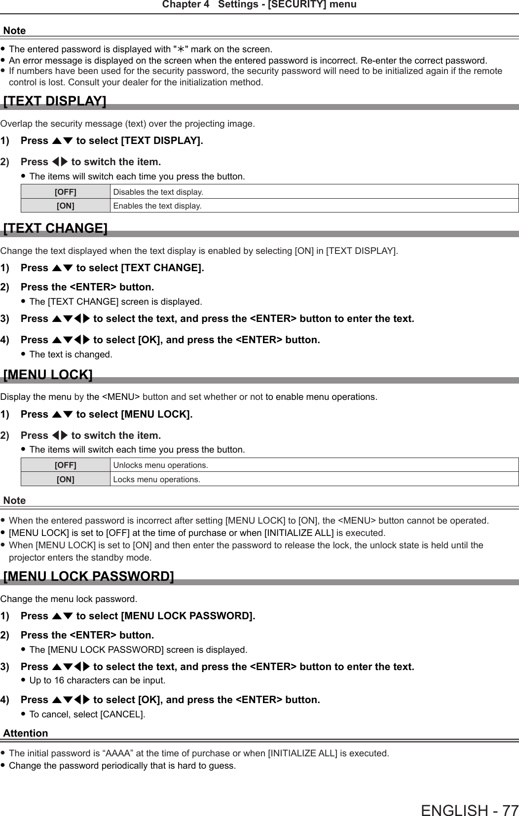 Note fThe entered password is displayed with &quot;&quot; mark on the screen. fAn error message is displayed on the screen when the entered password is incorrect. Re-enter the correct password. fIf numbers have been used for the security password, the security password will need to be initialized again if the remote control is lost. Consult your dealer for the initialization method.[TEXT DISPLAY]Overlap the security message (text) over the projecting image.1)  Press as to select [TEXT DISPLAY].2)  Press qw to switch the item. fThe items will switch each time you press the button.[OFF] Disables the text display.[ON] Enables the text display.[TEXT CHANGE]Change the text displayed when the text display is enabled by selecting [ON] in [TEXT DISPLAY].1)  Press as to select [TEXT CHANGE].2)  Press the &lt;ENTER&gt; button. fThe [TEXT CHANGE] screen is displayed.3)  Press asqw to select the text, and press the &lt;ENTER&gt; button to enter the text.4)  Press asqw to select [OK], and press the &lt;ENTER&gt; button. fThe text is changed.[MENU LOCK]Display the menu by the &lt;MENU&gt; button and set whether or not to enable menu operations.1)  Press as to select [MENU LOCK].2)  Press qw to switch the item. fThe items will switch each time you press the button.[OFF] Unlocks menu operations.[ON] Locks menu operations.Note fWhen the entered password is incorrect after setting [MENU LOCK] to [ON], the &lt;MENU&gt; button cannot be operated. f[MENU LOCK] is set to [OFF] at the time of purchase or when [INITIALIZE ALL] is executed. fWhen [MENU LOCK] is set to [ON] and then enter the password to release the lock, the unlock state is held until the projector enters the standby mode.[MENU LOCK PASSWORD]Change the menu lock password.1)  Press as to select [MENU LOCK PASSWORD].2)  Press the &lt;ENTER&gt; button. fThe [MENU LOCK PASSWORD] screen is displayed.3)  Press asqw to select the text, and press the &lt;ENTER&gt; button to enter the text. fUp to 16 characters can be input.4)  Press asqw to select [OK], and press the &lt;ENTER&gt; button. fTo cancel, select [CANCEL].Attention fThe initial password is “AAAA” at the time of purchase or when [INITIALIZE ALL] is executed. fChange the password periodically that is hard to guess.ENGLISH - 77Chapter 4   Settings - [SECURITY] menu