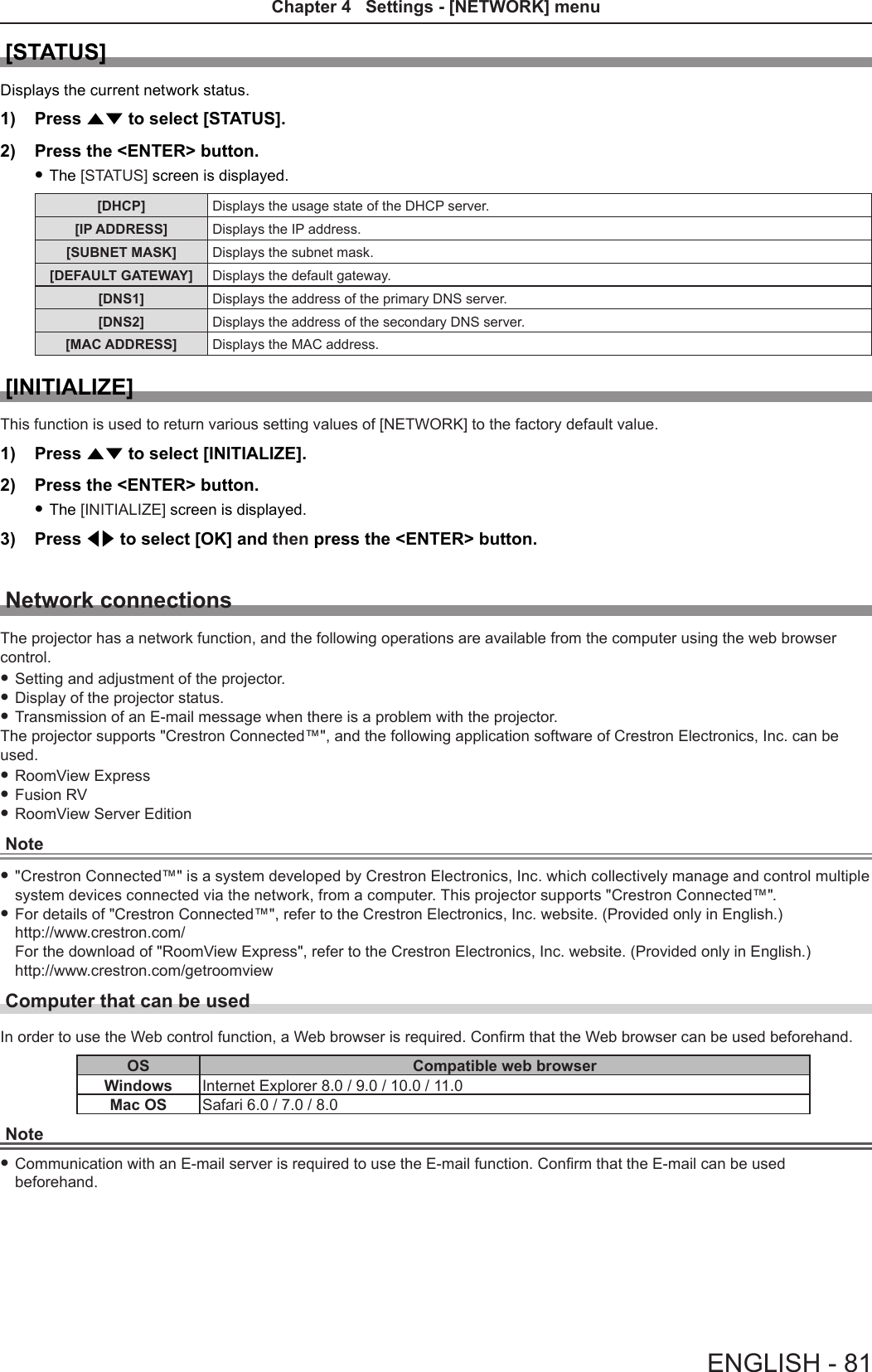 [STATUS]Displays the current network status.1)  Press as to select [STATUS].2)  Press the &lt;ENTER&gt; button. fThe [STATUS] screen is displayed.[DHCP] Displays the usage state of the DHCP server.[IP ADDRESS] Displays the IP address.[SUBNET MASK] Displays the subnet mask.[DEFAULT GATEWAY] Displays the default gateway.[DNS1] Displays the address of the primary DNS server.[DNS2] Displays the address of the secondary DNS server.[MAC ADDRESS] Displays the MAC address.[INITIALIZE]This function is used to return various setting values of [NETWORK] to the factory default value.1)  Press as to select [INITIALIZE].2)  Press the &lt;ENTER&gt; button. fThe [INITIALIZE] screen is displayed.3)  Press qw to select [OK] and then press the &lt;ENTER&gt; button.Network connectionsThe projector has a network function, and the following operations are available from the computer using the web browser control. fSetting and adjustment of the projector. fDisplay of the projector status. fTransmission of an E-mail message when there is a problem with the projector.The projector supports &quot;Crestron Connected™&quot;, and the following application software of Crestron Electronics, Inc. can be used. fRoomView Express fFusion RV fRoomView Server EditionNote f&quot;Crestron Connected™&quot; is a system developed by Crestron Electronics, Inc. which collectively manage and control multiple system devices connected via the network, from a computer. This projector supports &quot;Crestron Connected™&quot;. fFor details of &quot;Crestron Connected™&quot;, refer to the Crestron Electronics, Inc. website. (Provided only in English.)http://www.crestron.com/ For the download of &quot;RoomView Express&quot;, refer to the Crestron Electronics, Inc. website. (Provided only in English.)http://www.crestron.com/getroomviewComputer that can be usedIn order to use the Web control function, a Web browser is required. Conrm that the Web browser can be used beforehand.OS Compatible web browserWindows Internet Explorer 8.0 / 9.0 / 10.0 / 11.0Mac OS Safari 6.0 / 7.0 / 8.0Note fCommunication with an E-mail server is required to use the E-mail function. Conrm that the E-mail can be used beforehand.ENGLISH - 81Chapter 4   Settings - [NETWORK] menu
