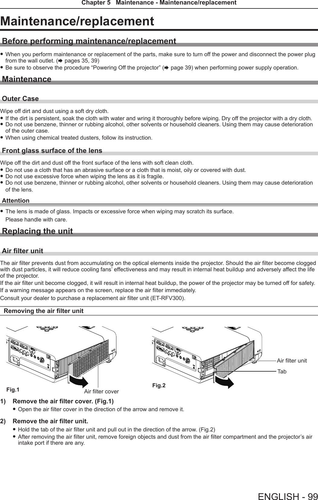 Maintenance/replacementBefore performing maintenance/replacement fWhen you perform maintenance or replacement of the parts, make sure to turn off the power and disconnect the power plug from the wall outlet. (x pages 35, 39) fBe sure to observe the procedure “Powering Off the projector” (x page 39) when performing power supply operation.MaintenanceOuter CaseWipe off dirt and dust using a soft dry cloth. fIf the dirt is persistent, soak the cloth with water and wring it thoroughly before wiping. Dry off the projector with a dry cloth. fDo not use benzene, thinner or rubbing alcohol, other solvents or household cleaners. Using them may cause deterioration of the outer case. fWhen using chemical treated dusters, follow its instruction.Front glass surface of the lensWipe off the dirt and dust off the front surface of the lens with soft clean cloth. fDo not use a cloth that has an abrasive surface or a cloth that is moist, oily or covered with dust. fDo not use excessive force when wiping the lens as it is fragile. fDo not use benzene, thinner or rubbing alcohol, other solvents or household cleaners. Using them may cause deterioration of the lens.Attention fThe lens is made of glass. Impacts or excessive force when wiping may scratch its surface. Please handle with care.Replacing the unitAir lter unitThe air lter prevents dust from accumulating on the optical elements inside the projector. Should the air lter become clogged with dust particles, it will reduce cooling fans’ effectiveness and may result in internal heat buildup and adversely affect the life of the projector. If the air lter unit become clogged, it will result in internal heat buildup, the power of the projector may be turned off for safety.If a warning message appears on the screen, replace the air lter immediately. Consult your dealer to purchase a replacement air lter unit (ET-RFV300).Removing the air lter unit1)  Remove the air filter cover. (Fig.1) fOpen the air lter cover in the direction of the arrow and remove it.2)  Remove the air filter unit. fHold the tab of the air lter unit and pull out in the direction of the arrow. (Fig.2) fAfter removing the air lter unit, remove foreign objects and dust from the air lter compartment and the projector’s air intake port if there are any.Air lter unitTabFig.1 Fig.2Air lter coverENGLISH - 99Chapter 5   Maintenance - Maintenance/replacement