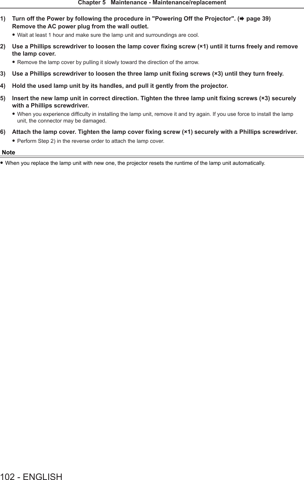 1)  Turn off the Power by following the procedure in &quot;Powering Off the Projector&quot;. (x page 39) Remove the AC power plug from the wall outlet.  fWait at least 1 hour and make sure the lamp unit and surroundings are cool. 2)  Use a Phillips screwdriver to loosen the lamp cover fixing screw (×1) until it turns freely and remove the lamp cover. fRemove the lamp cover by pulling it slowly toward the direction of the arrow.3)  Use a Phillips screwdriver to loosen the three lamp unit fixing screws (×3) until they turn freely.4)  Hold the used lamp unit by its handles, and pull it gently from the projector. 5)  Insert the new lamp unit in correct direction. Tighten the three lamp unit fixing screws (×3) securely with a Phillips screwdriver. fWhen you experience difculty in installing the lamp unit, remove it and try again. If you use force to install the lamp unit, the connector may be damaged.6)  Attach the lamp cover. Tighten the lamp cover fixing screw (×1) securely with a Phillips screwdriver. fPerform Step 2) in the reverse order to attach the lamp cover.Note fWhen you replace the lamp unit with new one, the projector resets the runtime of the lamp unit automatically.102 - ENGLISHChapter 5   Maintenance - Maintenance/replacement